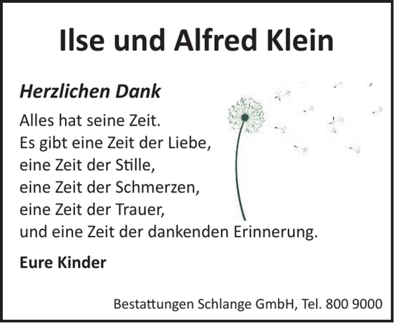 <p>Ilse und Alfred Klein<br />Herzlichen Dank<br />Alles hat seine Zeit.<br />Es gibt eine Zeit der Liebe,<br />eine Zeit der S!lle,<br />eine Zeit der Schmerzen,<br />eine Zeit der Trauer,<br />und eine Zeit der dankenden Erinnerung.<br />Eure Kinder<br />Besta�ungen Schlange GmbH, Tel. 800 9000</p>