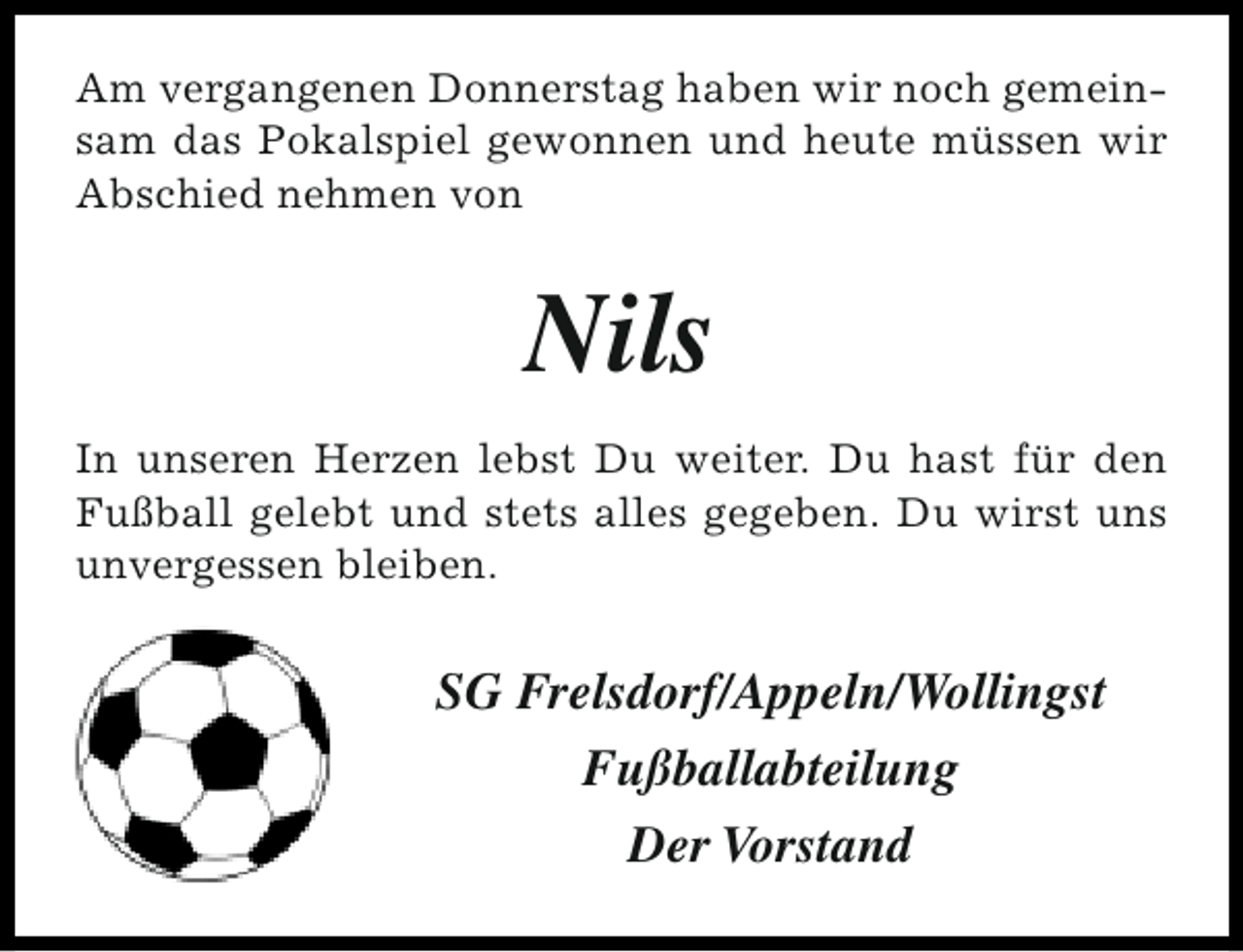 <p>Am vergangenen Donnerstag haben wir noch gemeinsam das Pokalspiel gewonnen und heute müssen wir<br />Abschied nehmen von</p><p>Nils<br />In unseren Herzen lebst Du weiter. Du hast für den<br />Fußball gelebt und stets alles gegeben. Du wirst uns<br />unvergessen bleiben.</p><p>SG Frelsdorf/Appeln/Wollingst<br />Fußballabteilung<br />Der Vorstand</p>
