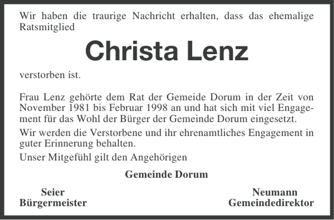 <p>Wir haben die traurige Nachricht erhalten, dass das ehemalige<br />Ratsmitglied</p><p>Christa Lenz<br />verstorben ist.<br />Frau Lenz gehörte dem Rat der Gemeide Dorum in der Zeit von<br />November 1981 bis Februar 1998 an und hat sich mit viel Engagement für das Wohl der Bürger der Gemeinde Dorum eingesetzt.<br />Wir werden die Verstorbene und ihr ehrenamtliches Engagement in<br />guter Erinnerung behalten.<br />Unser Mitgefühl gilt den Angehörigen<br />Gemeinde Dorum<br />Seier<br />Bürgermeister</p><p>Neumann<br />Gemeindedirektor</p>