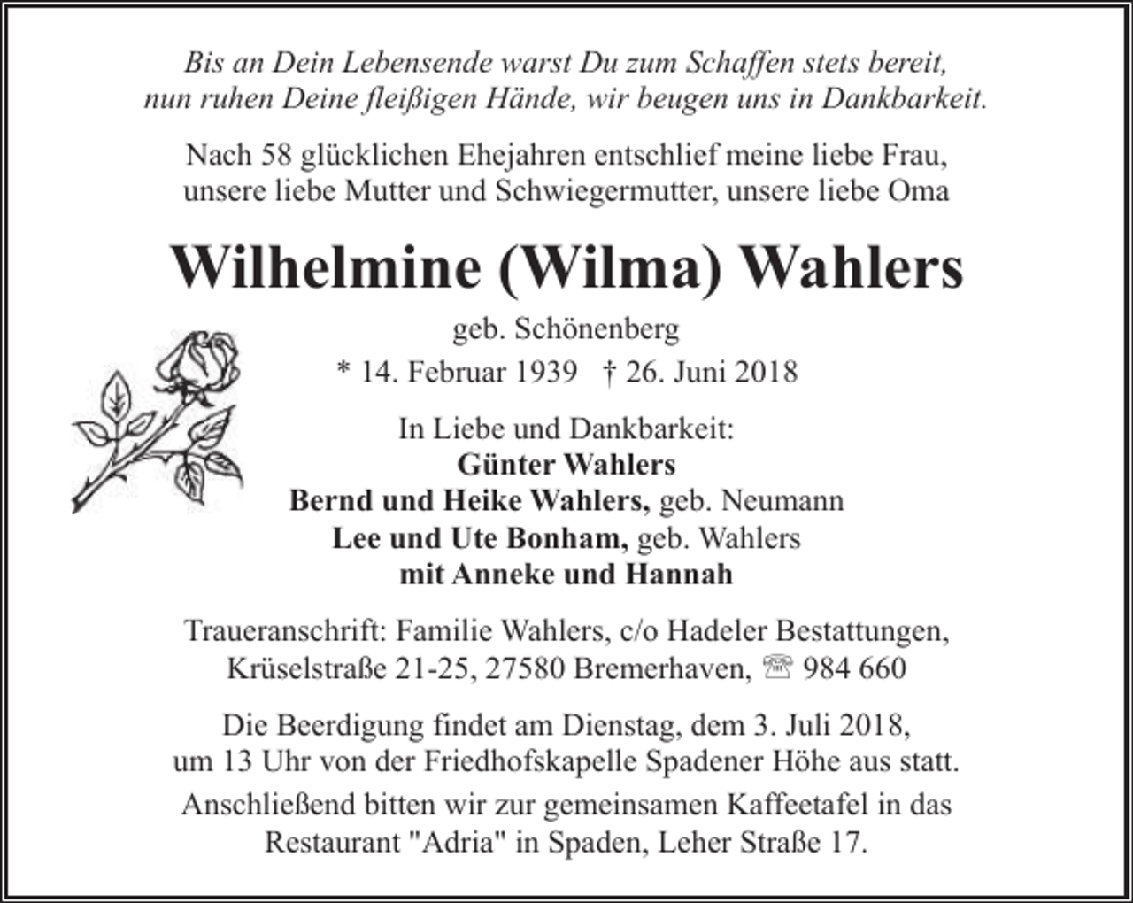 <p>Bis an Dein Lebensende warst Du zum Schaffen stets bereit,<br />nun ruhen Deine fleißigen Hände, wir beugen uns in Dankbarkeit.<br />Nach 58 glücklichen Ehejahren entschlief meine liebe Frau,<br />unsere liebe Mutter und Schwiegermutter, unsere liebe Oma</p><p>Wilhelmine (Wilma) Wahlers<br />geb. Schönenberg<br />* 14. Februar 1939 † 26. Juni 2018</p><p>In Liebe und Dankbarkeit:<br />Günter Wahlers<br />Bernd und Heike Wahlers, geb. Neumann<br />Lee und Ute Bonham, geb. Wahlers<br />mit Anneke und Hannah<br />Traueranschrift: Familie Wahlers, c/o Hadeler Bestattungen,<br />Krüselstraße 21-25, 27580 Bremerhaven, ' 984 660<br />Die Beerdigung findet am Dienstag, dem 3. Juli 2018,<br />um 13 Uhr von der Friedhofskapelle Spadener Höhe aus statt.<br />Anschließend bitten wir zur gemeinsamen Kaffeetafel in das<br />Restaurant "Adria" in Spaden, Leher Straße 17.</p>