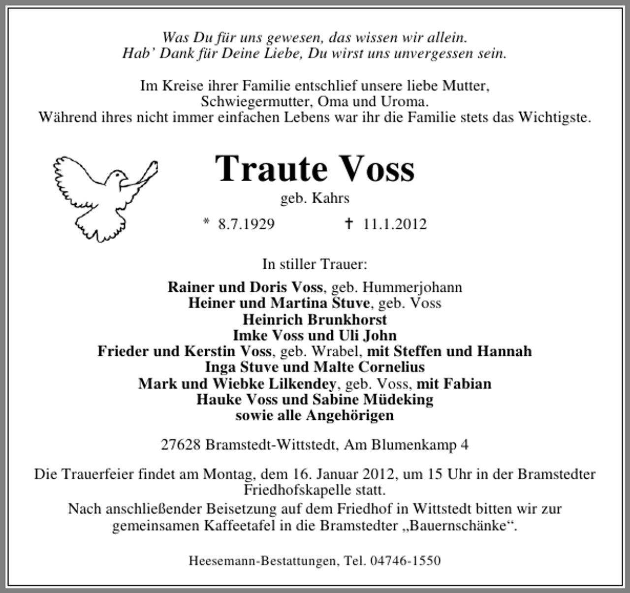 <p>Was Du für uns gewesen, das wissen wir allein.<br />Hab’ Dank für Deine Liebe, Du wirst uns unvergessen sein.<br />Im Kreise ihrer Familie entschlief unsere liebe Mutter,<br />Schwiegermutter, Oma und Uroma.<br />Während ihres nicht immer einfachen Lebens war ihr die Familie stets das Wichtigste.</p><p>Traute Voss<br />geb. Kahrs<br />8.7.1929</p><p>11.1.2012</p><p>In stiller Trauer:<br />Rainer und Doris Voss, geb. Hummerjohann<br />Heiner und Martina Stuve, geb. Voss<br />Heinrich Brunkhorst<br />Imke Voss und Uli John<br />Frieder und Kerstin Voss, geb. Wrabel, mit Steffen und Hannah<br />Inga Stuve und Malte Cornelius<br />Mark und Wiebke Lilkendey, geb. Voss, mit Fabian<br />Hauke Voss und Sabine Müdeking<br />sowie alle Angehörigen<br />27628 Bramstedt-Wittstedt, Am Blumenkamp 4<br />Die Trauerfeier findet am Montag, dem 16. Januar 2012, um 15 Uhr in der Bramstedter<br />Friedhofskapelle statt.<br />Nach anschließender Beisetzung auf dem Friedhof in Wittstedt bitten wir zur<br />gemeinsamen Kaffeetafel in die Bramstedter „Bauernschänke“.<br />Heesemann-Bestattungen, Tel. 04746-1550</p>