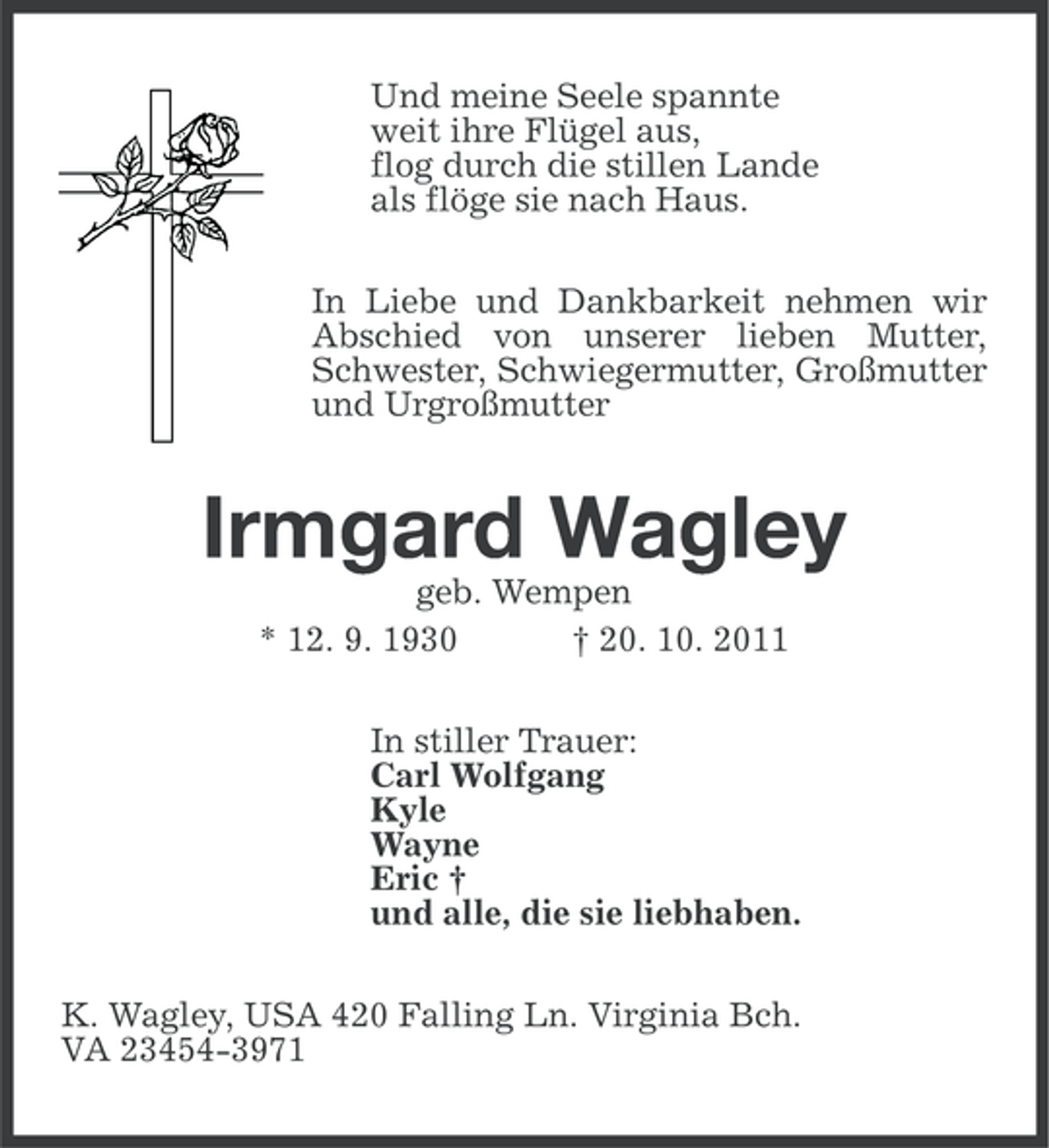 <p>Und meine Seele spannte<br />weit ihre Flügel aus,<br />flog durch die stillen Lande<br />als flöge sie nach Haus.<br />In Liebe und Dankbarkeit nehmen wir<br />Abschied von unserer lieben Mutter,<br />Schwester, Schwiegermutter, Großmutter<br />und Urgroßmutter</p><p>Irmgard Wagley<br />geb. Wempen<br />* 12. 9. 1930<br />† 20. 10. 2011<br />In stiller Trauer:<br />Carl Wolfgang<br />Kyle<br />Wayne<br />Eric †<br />und alle, die sie liebhaben.<br />K. Wagley, USA 420 Falling Ln. Virginia Bch.<br />VA 23454-3971</p>