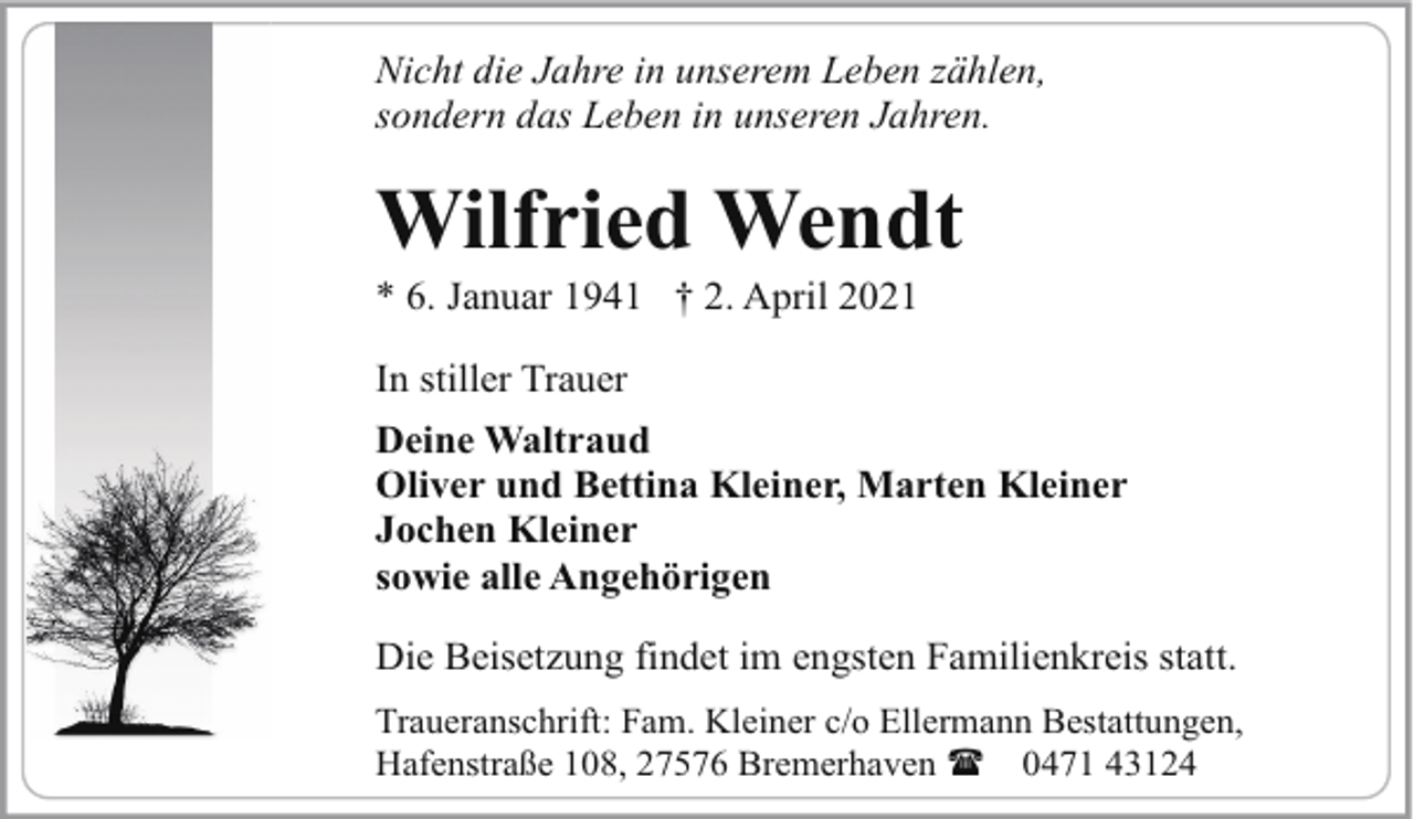 <p>Nicht die Jahre in unserem Leben zählen,<br />sondern das Leben in unseren Jahren.</p><p>Wilfried Wendt<br />* 6. Januar 1941 † 2. April 2021<br />In stiller Trauer<br />Deine Waltraud<br />Oliver und Bettina Kleiner, Marten Kleiner<br />Jochen Kleiner<br />sowie alle Angehörigen<br />Die Beisetzung findet im engsten Familienkreis statt.<br />Traueranschrift: Fam. Kleiner c/o Ellermann Bestattungen,<br />Hafenstraße 108, 27576 Bremerhaven ( 0471 43124</p>