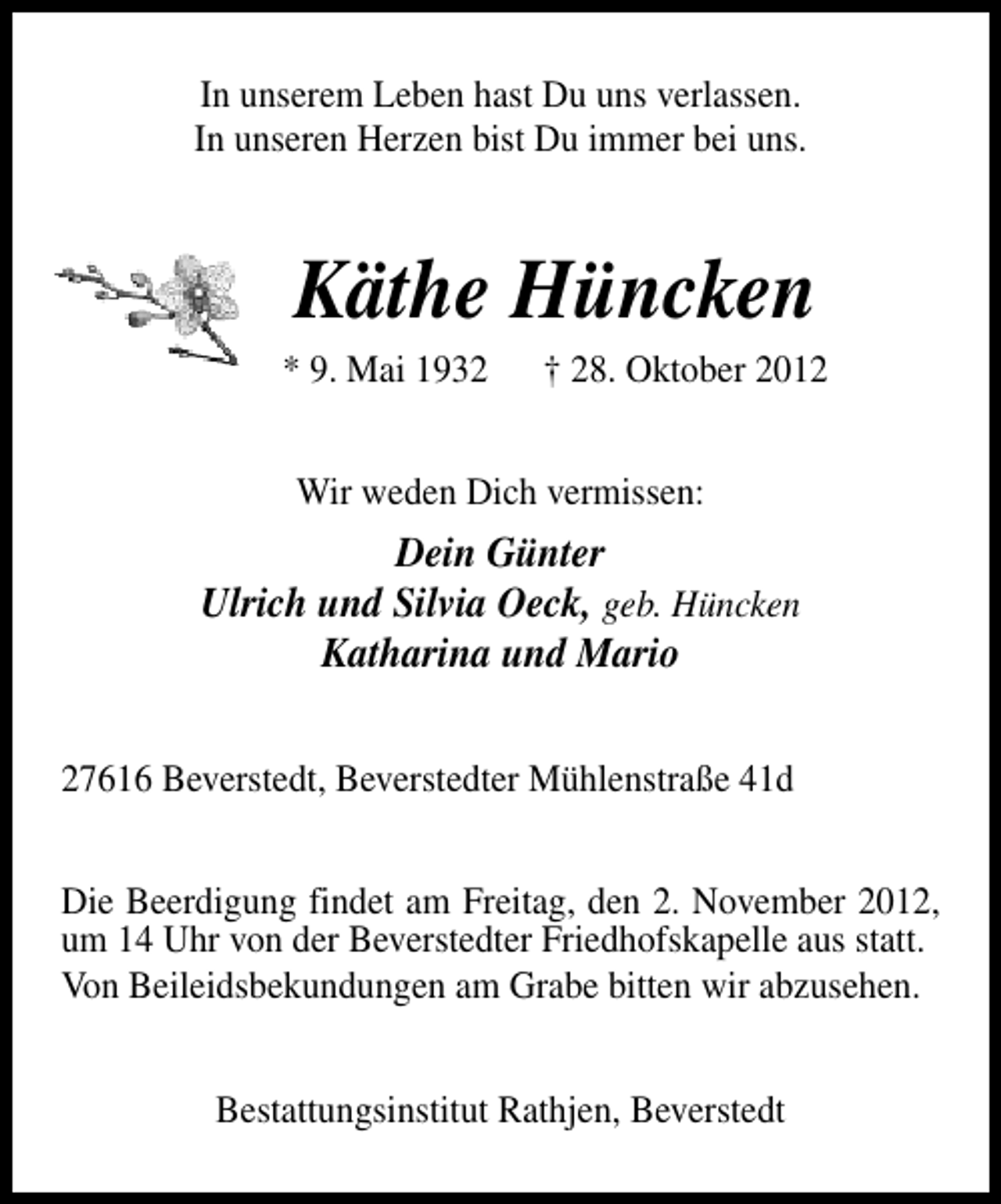 <p>In unserem Leben hast Du uns verlassen.<br />In unseren Herzen bist Du immer bei uns.</p><p>Käthe Hüncken</p><p>* 9. Mai 1932</p><p>† 28. Oktober 2012</p><p>Wir weden Dich vermissen:</p><p>Dein Günter<br />Ulrich und Silvia Oeck, geb. Hüncken<br />Katharina und Mario<br />27616 Beverstedt, Beverstedter Mühlenstraße 41d<br />Die Beerdigung findet am Freitag, den 2. November 2012,<br />um 14 Uhr von der Beverstedter Friedhofskapelle aus statt.<br />Von Beileidsbekundungen am Grabe bitten wir abzusehen.<br />Bestattungsinstitut Rathjen, Beverstedt</p>