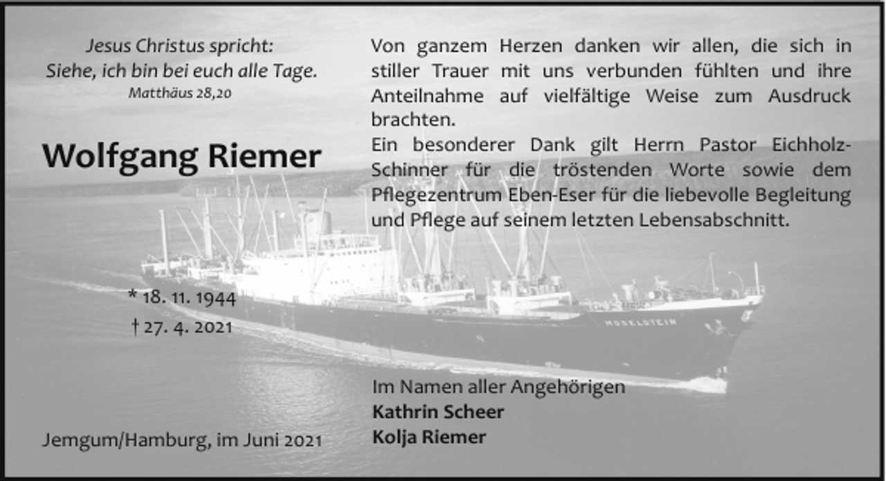 <p>Jesus Christus spricht:<br />Siehe, ich bin bei euch alle Tage.<br />Matthäus 28,20</p><p>Wolfgang Riemer</p><p>Von ganzem Herzen danken wir allen, die sich in<br />stiller Trauer mit uns verbunden fühlten und ihre<br />Anteilnahme auf vielfältige Weise zum Ausdruck<br />brachten.<br />Ein besonderer Dank gilt Herrn Pastor Eichholz­<br />Schinner für die tröstenden Worte sowie dem<br />Pﬂegezentrum Eben­Eser für die liebevolle Begleitung<br />und Pﬂege auf seinem letzten Lebensabschnitt.</p><p>* 18. 11. 1944<br />† 27. 4. 2021</p><p>Jemgum/Hamburg, im Juni 2021</p><p>Im Namen aller Angehörigen<br />Kathrin Scheer<br />Kolja Riemer</p>