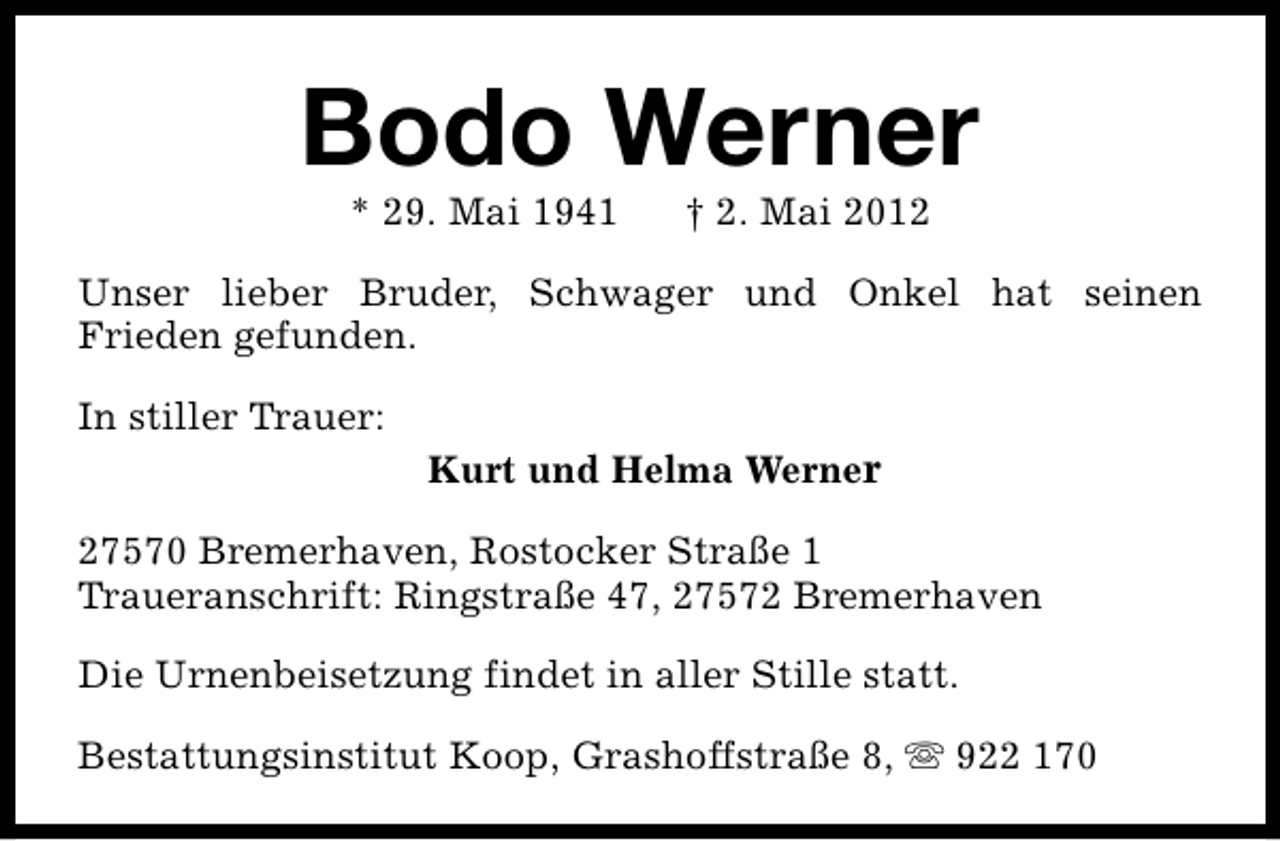 <p>Bodo Werner<br />* 29. Mai 1941</p><p>† 2. Mai 2012</p><p>Unser lieber Bruder, Schwager und Onkel hat seinen<br />Frieden gefunden.<br />In stiller Trauer:</p><p>Kurt und Helma Werner</p><p>27570 Bremerhaven, Rostocker Straße 1<br />Traueranschrift: Ringstraße 47, 27572 Bremerhaven<br />Die Urnenbeisetzung findet in aller Stille statt.<br />Bestattungsinstitut Koop, Grashoffstraße 8, s 922 170</p>