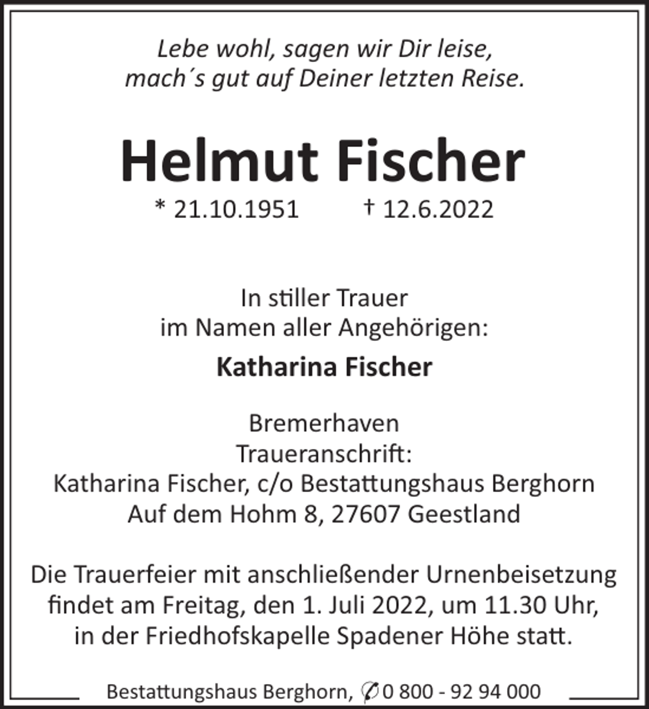 <p>Lebe wohl, sagen wir Dir leise,<br />mach´s gut auf Deiner letzten Reise.</p><p>Helmut Fischer<br />* 21.10.1951</p><p>† 12.6.2022</p><p>In s"ller Trauer<br />im Namen aller Angehörigen:</p><p>Katharina Fischer<br />Bremerhaven<br />Traueranschri!:<br />Katharina Fischer, c/o Besta#ungshaus Berghorn<br />Auf dem Hohm 8, 27607 Geestland<br />Die Trauerfeier mit anschließender Urnenbeisetzung<br />ﬁndet am Freitag, den 1. Juli 2022, um 11.30 Uhr,<br />in der Friedhofskapelle Spadener Höhe sta#.<br />Besta#ungshaus Berghorn, * 0 800 - 92 94 000</p>