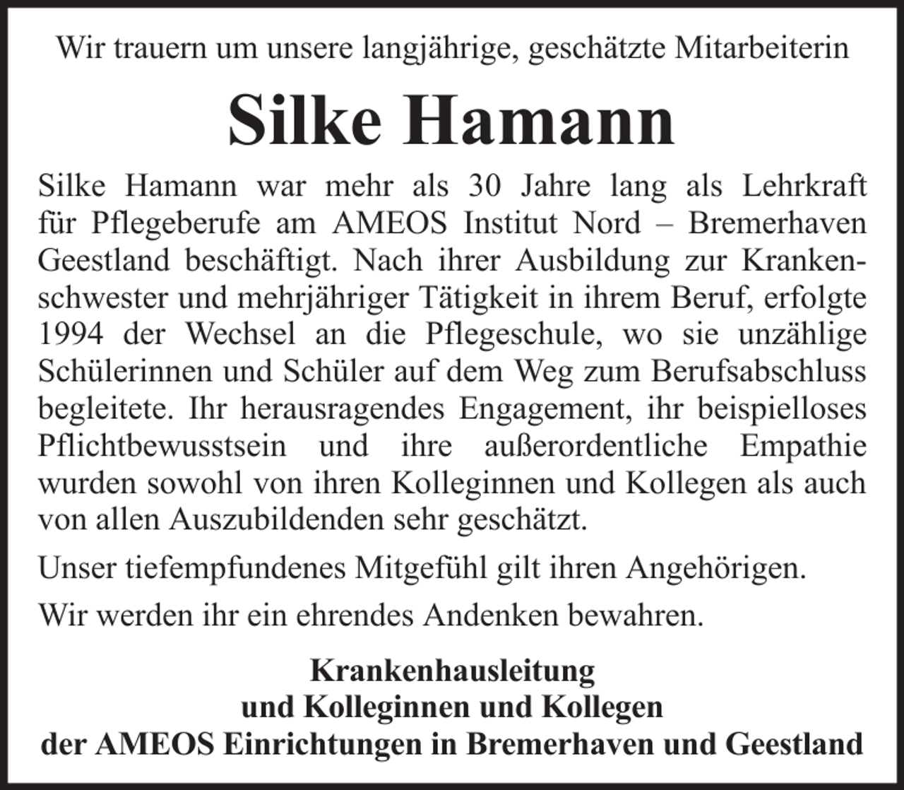 <p>Wir trauern um unsere langjährige, geschätzte Mitarbeiterin</p><p>Silke Hamann<br />Silke Hamann war mehr als 30 Jahre lang als Lehrkraft<br />für Pflegeberufe am AMEOS Institut Nord – Bremerhaven<br />Geestland beschäftigt. Nach ihrer Ausbildung zur Krankenschwester und mehrjähriger Tätigkeit in ihrem Beruf, erfolgte<br />1994 der Wechsel an die Pflegeschule, wo sie unzählige<br />Schülerinnen und Schüler auf dem Weg zum Berufsabschluss<br />begleitete. Ihr herausragendes Engagement, ihr beispielloses<br />Pflichtbewusstsein und ihre außerordentliche Empathie<br />wurden sowohl von ihren Kolleginnen und Kollegen als auch<br />von allen Auszubildenden sehr geschätzt.<br />Unser tiefempfundenes Mitgefühl gilt ihren Angehörigen.<br />Wir werden ihr ein ehrendes Andenken bewahren.<br />Krankenhausleitung<br />und Kolleginnen und Kollegen<br />der AMEOS Einrichtungen in Bremerhaven und Geestland</p>