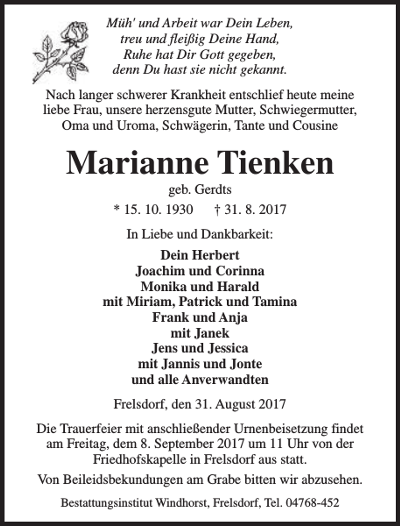 <p>Müh' und Arbeit war Dein Leben,<br />treu und fleißig Deine Hand,<br />Ruhe hat Dir Gott gegeben,<br />denn Du hast sie nicht gekannt.<br />Nach langer schwerer Krankheit entschlief heute meine<br />liebe Frau, unsere herzensgute Mutter, Schwiegermutter,<br />Oma und Uroma, Schwägerin, Tante und Cousine</p><p>Marianne Tienken<br />geb. Gerdts<br />* 15. 10. 1930<br />† 31. 8. 2017<br />In Liebe und Dankbarkeit:<br />Dein Herbert<br />Joachim und Corinna<br />Monika und Harald<br />mit Miriam, Patrick und Tamina<br />Frank und Anja<br />mit Janek<br />Jens und Jessica<br />mit Jannis und Jonte<br />und alle Anverwandten<br />Frelsdorf, den 31. August 2017<br />Die Trauerfeier mit anschließender Urnenbeisetzung findet<br />am Freitag, dem 8. September 2017 um 11 Uhr von der<br />Friedhofskapelle in Frelsdorf aus statt.<br />Von Beileidsbekundungen am Grabe bitten wir abzusehen.<br />Bestattungsinstitut Windhorst, Frelsdorf, Tel. 04768-452</p>