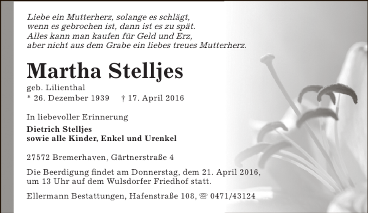 <p>Liebe ein Mutterherz, solange es schlägt,<br />wenn es gebrochen ist, dann ist es zu spät.<br />Alles kann man kaufen für Geld und Erz,<br />aber nicht aus dem Grabe ein liebes treues Mutterherz.</p><p>Martha Stelljes<br />geb. Lilienthal<br />* 26. Dezember 1939</p><p>† 17. April 2016</p><p>In liebevoller Erinnerung<br />Dietrich Stelljes<br />sowie alle Kinder, Enkel und Urenkel<br />27572 Bremerhaven, Gärtnerstraße 4<br />Die Beerdigung findet am Donnerstag, dem 21. April 2016,<br />um 13 Uhr auf dem Wulsdorfer Friedhof statt.<br />Ellermann Bestattungen, Hafenstraße 108,  0471/43124</p>
