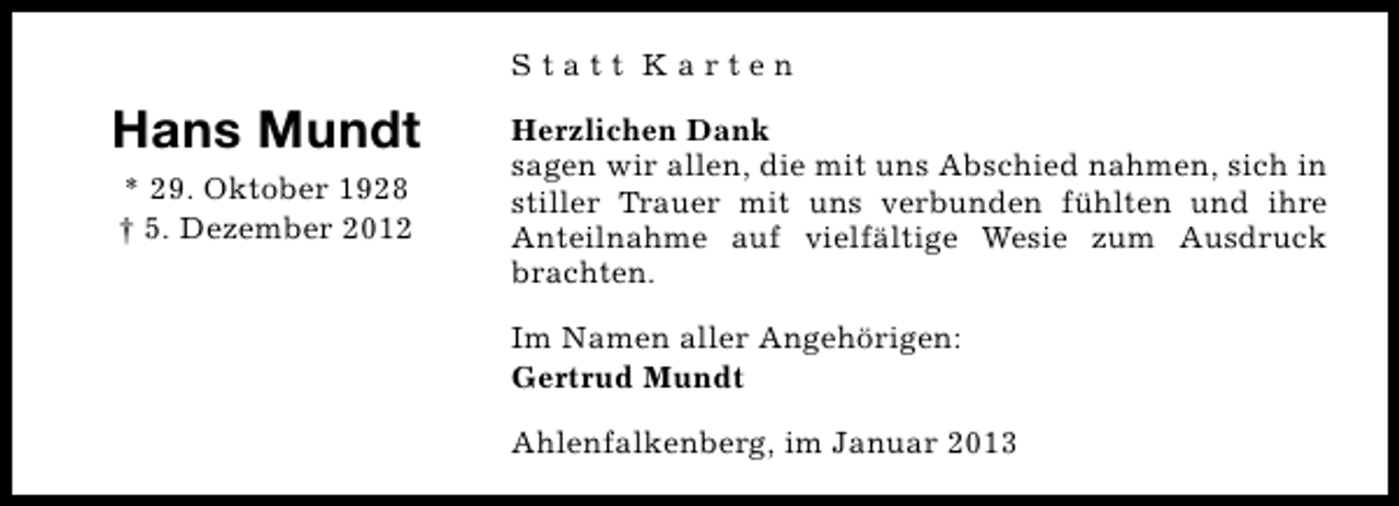 <p>Statt Karten</p><p>Hans Mundt<br />* 29. Oktober 1928<br />† 5. Dezember 2012</p><p>Herzlichen Dank<br />sagen wir allen, die mit uns Abschied nahmen, sich in<br />stiller Trauer mit uns verbunden fühlten und ihre<br />Anteilnahme auf vielfältige Wesie zum Ausdruck<br />brachten.<br />Im Namen aller Angehörigen:<br />Gertrud Mundt<br />Ahlenfalkenberg, im Januar 2013</p>
