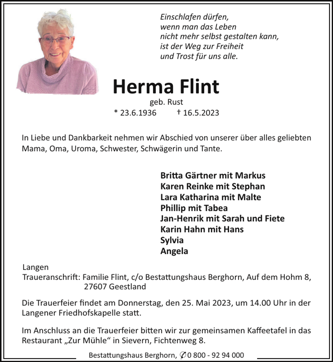 <p>Einschlafen dürfen,<br />wenn man das Leben<br />nicht mehr selbst gestalten kann,<br />ist der Weg zur Freiheit<br />und Trost für uns alle.</p><p>Herma Flint<br />geb. Rust<br />* 23.6.1936<br />† 16.5.2023<br />In Liebe und Dankbarkeit nehmen wir Abschied von unserer über alles geliebten<br />Mama, Oma, Uroma, Schwester, Schwägerin und Tante.</p><p>Bri!a Gärtner mit Markus<br />Karen Reinke mit Stephan<br />Lara Katharina mit Malte<br />Phillip mit Tabea<br />Jan-Henrik mit Sarah und Fiete<br />Karin Hahn mit Hans<br />Sylvia<br />Angela<br />Langen<br />Traueranschri!: Familie Flint, c/o Besta"ungshaus Berghorn, Auf dem Hohm 8,<br />27607 Geestland<br />Die Trauerfeier ﬁndet am Donnerstag, den 25. Mai 2023, um 14.00 Uhr in der<br />Langener Friedhofskapelle sta".<br />Im Anschluss an die Trauerfeier bi"en wir zur gemeinsamen Kaﬀeetafel in das<br />Restaurant „Zur Mühle“ in Sievern, Fichtenweg 8.<br />Besta"ungshaus Berghorn, * 0 800 - 92 94 000</p>