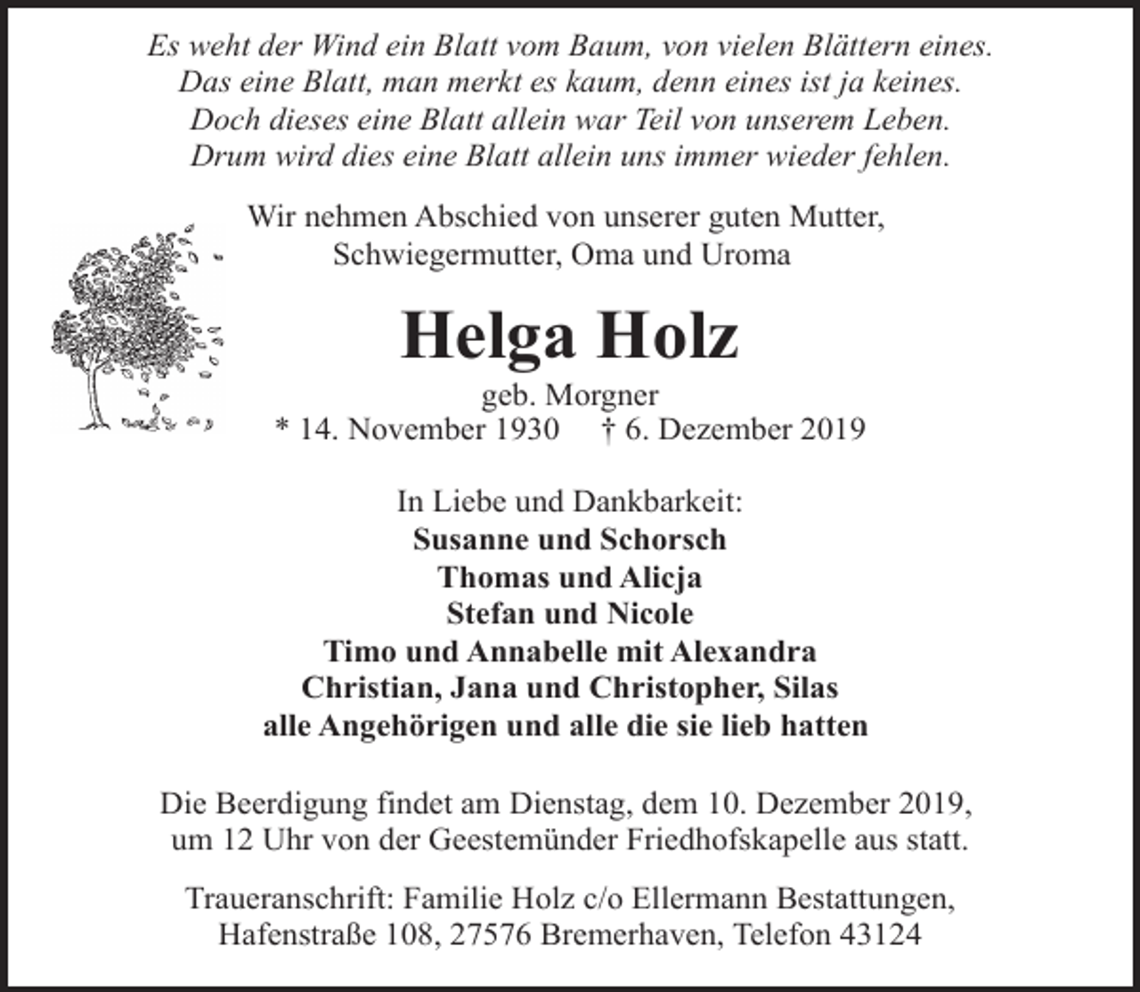 <p>Es weht der Wind ein Blatt vom Baum, von vielen Blättern eines.<br />Das eine Blatt, man merkt es kaum, denn eines ist ja keines.<br />Doch dieses eine Blatt allein war Teil von unserem Leben.<br />Drum wird dies eine Blatt allein uns immer wieder fehlen.<br />Wir nehmen Abschied von unserer guten Mutter,<br />Schwiegermutter, Oma und Uroma</p><p>Helga Holz</p><p>geb. Morgner<br />* 14. November 1930 † 6. Dezember 2019<br />In Liebe und Dankbarkeit:<br />Susanne und Schorsch<br />Thomas und Alicja<br />Stefan und Nicole<br />Timo und Annabelle mit Alexandra<br />Christian, Jana und Christopher, Silas<br />alle Angehörigen und alle die sie lieb hatten<br />Die Beerdigung findet am Dienstag, dem 10. Dezember 2019,<br />um 12 Uhr von der Geestemünder Friedhofskapelle aus statt.<br />Traueranschrift: Familie Holz c/o Ellermann Bestattungen,<br />Hafenstraße 108, 27576 Bremerhaven, Telefon 43124</p>