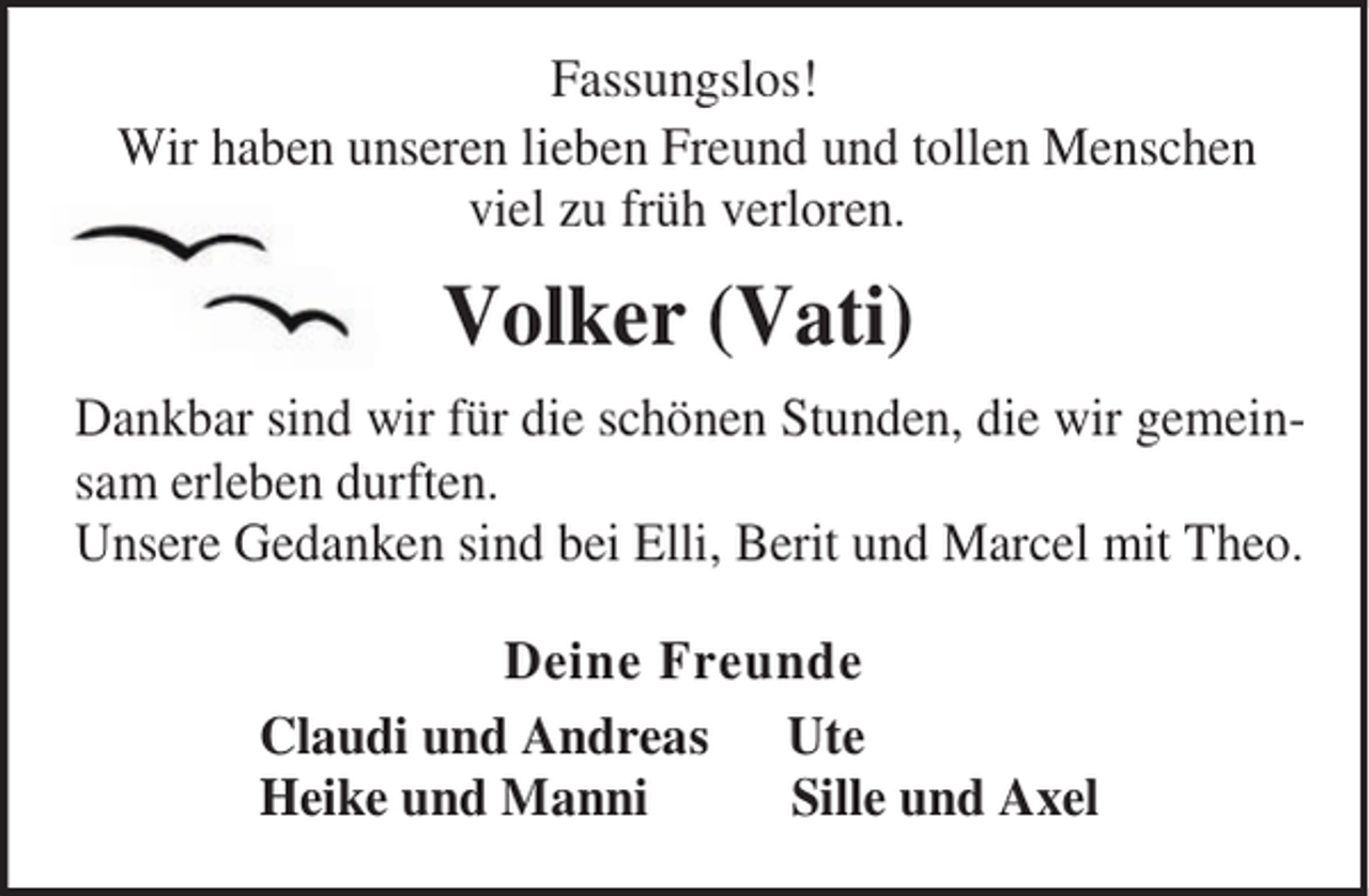 <p>Fassungslos!<br />Wir haben unseren lieben Freund und tollen Menschen<br />viel zu früh verloren.</p><p>Volker (Vati)<br />Dankbar sind wir für die schönen Stunden, die wir gemeinsam erleben durften.<br />Unsere Gedanken sind bei Elli, Berit und Marcel mit Theo.<br />Deine Freunde<br />Claudi und Andreas Ute<br />Heike und Manni<br />Sille und Axel</p>