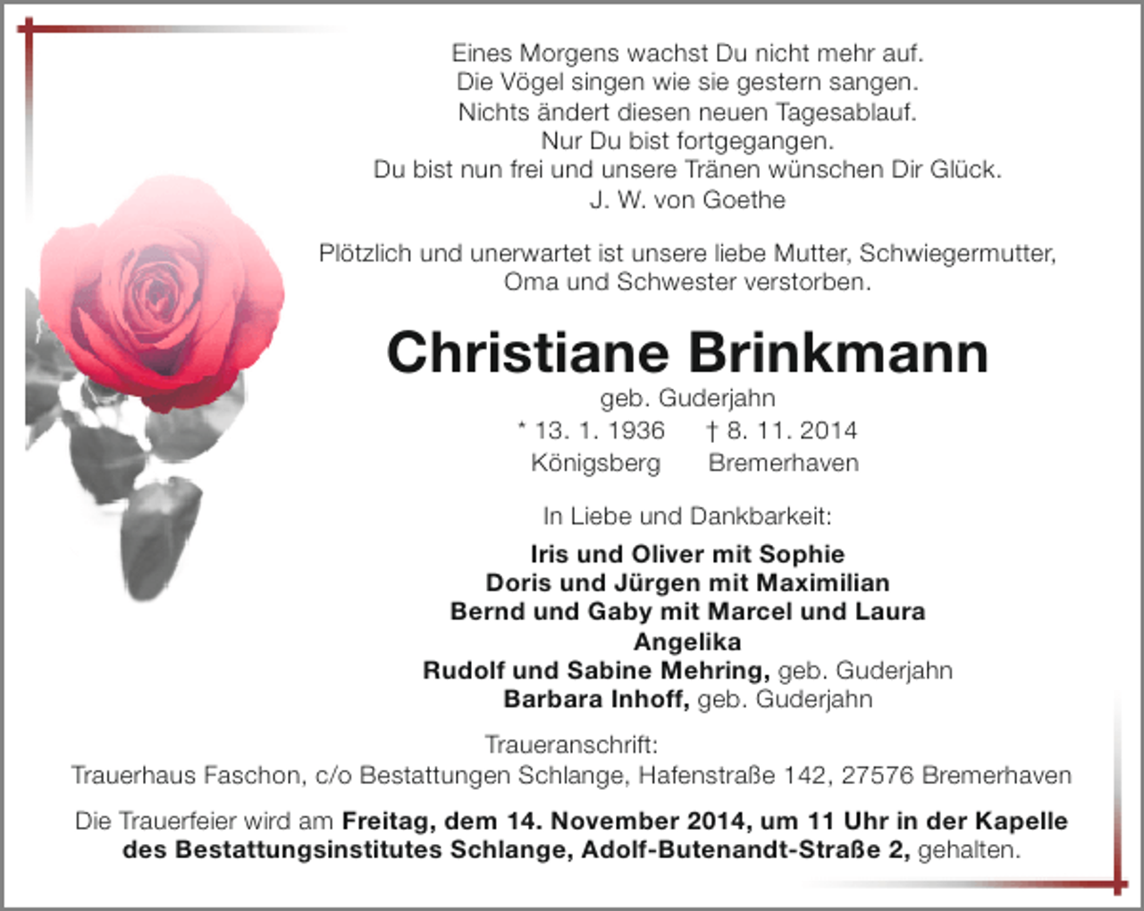 <p>Eines Morgens wachst Du nicht mehr auf.<br />Die Vögel singen wie sie gestern sangen.<br />Nichts ändert diesen neuen Tagesablauf.<br />Nur Du bist fortgegangen.<br />Du bist nun frei und unsere Tränen wünschen Dir Glück.<br />J. W. von Goethe<br />Plötzlich und unerwartet ist unsere liebe Mutter, Schwiegermutter,<br />Oma und Schwester verstorben.</p><p>Christiane Brinkmann<br />geb. Guderjahn<br />* 13. 1. 1936<br />† 8. 11. 2014<br />Königsberg<br />Bremerhaven</p><p>In Liebe und Dankbarkeit:<br />Iris und Oliver mit Sophie<br />Doris und Jürgen mit Maximilian<br />Bernd und Gaby mit Marcel und Laura<br />Angelika<br />Rudolf und Sabine Mehring, geb. Guderjahn<br />Barbara Inhoff, geb. Guderjahn<br />Traueranschrift:<br />Trauerhaus Faschon, c/o Bestattungen Schlange, Hafenstraße 142, 27576 Bremerhaven<br />Die Trauerfeier wird am Freitag, dem 14. November 2014, um 11 Uhr in der Kapelle<br />des Bestattungsinstitutes Schlange, Adolf-Butenandt-Straße 2, gehalten.</p>