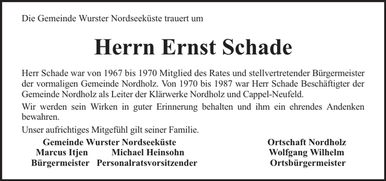 <p>Die Gemeinde Wurster Nordseeküste trauert um</p><p>Herrn Ernst Schade<br />Herr Schade war von 1967 bis 1970 Mitglied des Rates und stellvertretender Bürgermeister<br />der vormaligen Gemeinde Nordholz. Von 1970 bis 1987 war Herr Schade Beschäftigter der<br />Gemeinde Nordholz als Leiter der Klärwerke Nordholz und Cappel-Neufeld.<br />Wir werden sein Wirken in guter Erinnerung behalten und ihm ein ehrendes Andenken<br />bewahren.<br />Unser aufrichtiges Mitgefühl gilt seiner Familie.<br />Gemeinde Wurster Nordseeküste<br />Ortschaft Nordholz<br />Marcus Itjen<br />Michael Heinsohn<br />Wolfgang Wilhelm<br />Bürgermeister Personalratsvorsitzender<br />Ortsbürgermeister</p>