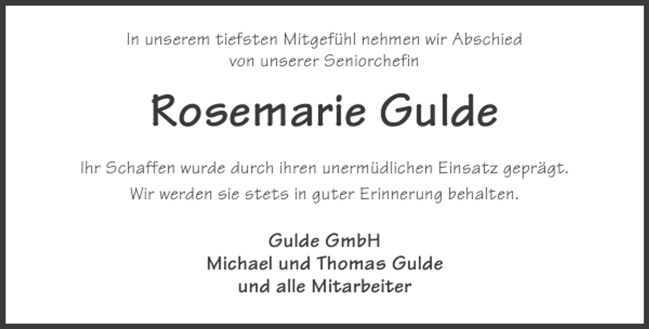 <p>In unserem tiefsten Mitgefühl nehmen wir Abschied<br />von unserer Seniorchefin</p><p>Rosemarie Gulde<br />Ihr Schaffen wurde durch ihren unermüdlichen Einsatz geprägt.<br />Wir werden sie stets in guter Erinnerung behalten.</p><p>Gulde GmbH<br />Michael und Thomas Gulde<br />und alle Mitarbeiter</p>