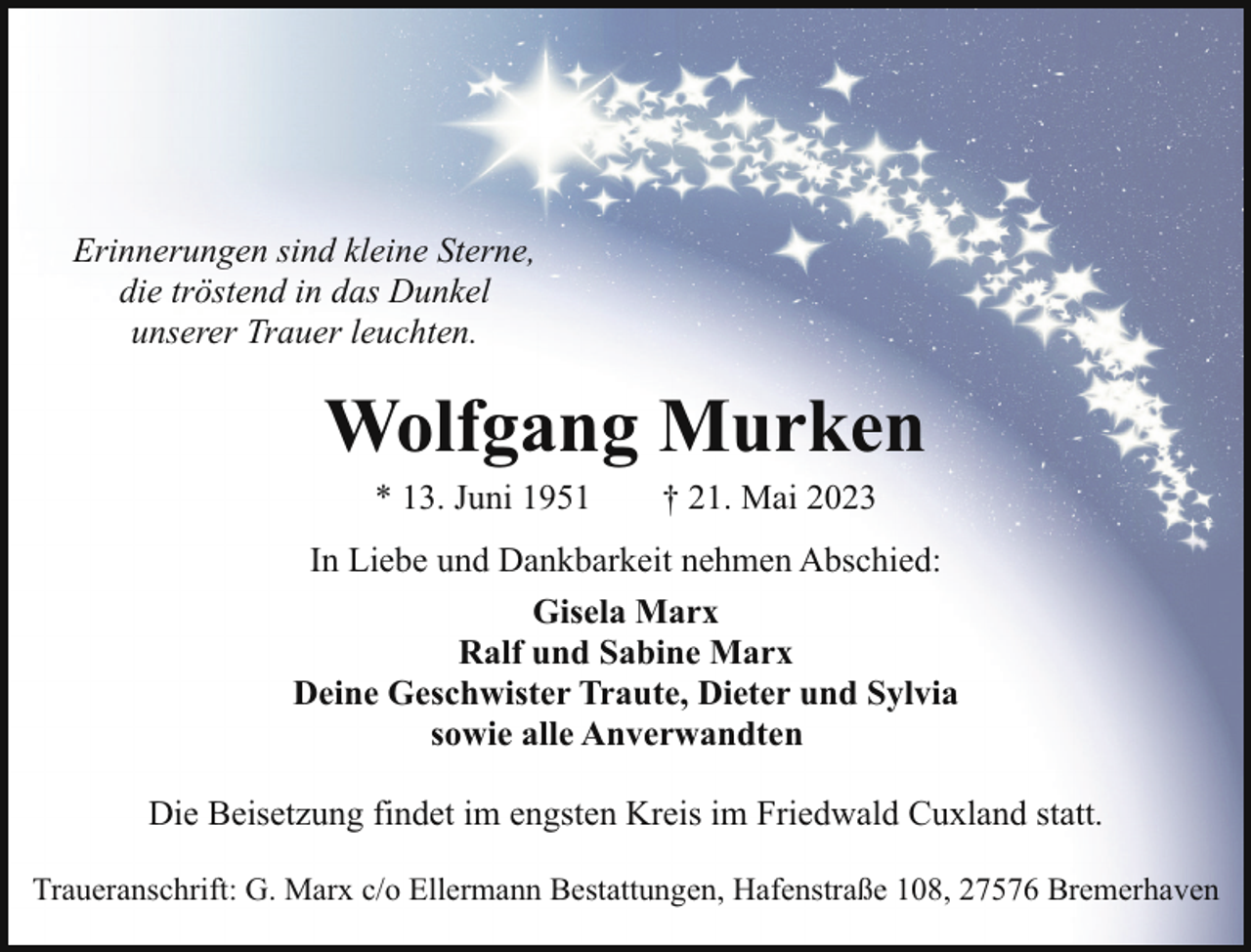 <p>Erinnerungen sind kleine Sterne,<br />die tröstend in das Dunkel<br />unserer Trauer leuchten.</p><p>Wolfgang Murken<br />* 13. Juni 1951</p><p>† 21. Mai 2023</p><p>In Liebe und Dankbarkeit nehmen Abschied:<br />Gisela Marx<br />Ralf und Sabine Marx<br />Deine Geschwister Traute, Dieter und Sylvia<br />sowie alle Anverwandten<br />Die Beisetzung findet im engsten Kreis im Friedwald Cuxland statt.<br />Traueranschrift: G. Marx c/o Ellermann Bestattungen, Hafenstraße 108, 27576 Bremerhaven</p>