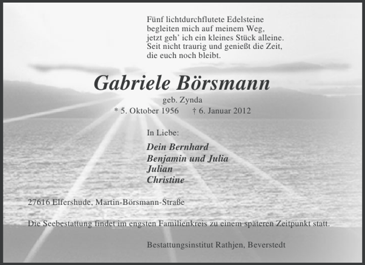 <p>Fünf lichtdurchflutete Edelsteine<br />begleiten mich auf meinem Weg,<br />jetzt geh’ ich ein kleines Stück alleine.<br />Seit nicht traurig und genießt die Zeit,<br />die euch noch bleibt.</p><p>Gabriele Börsmann<br />geb. Zynda<br />* 5. Oktober 1956<br />† 6. Januar 2012<br />In Liebe:</p><p>Dein Bernhard<br />Benjamin und Julia<br />Julian<br />Christine<br />27616 Elfershude, Martin-Börsmann-Straße<br />Die Seebestattung findet im engsten Familienkreis zu einem späteren Zeitpunkt statt.<br />Bestattungsinstitut Rathjen, Beverstedt</p>
