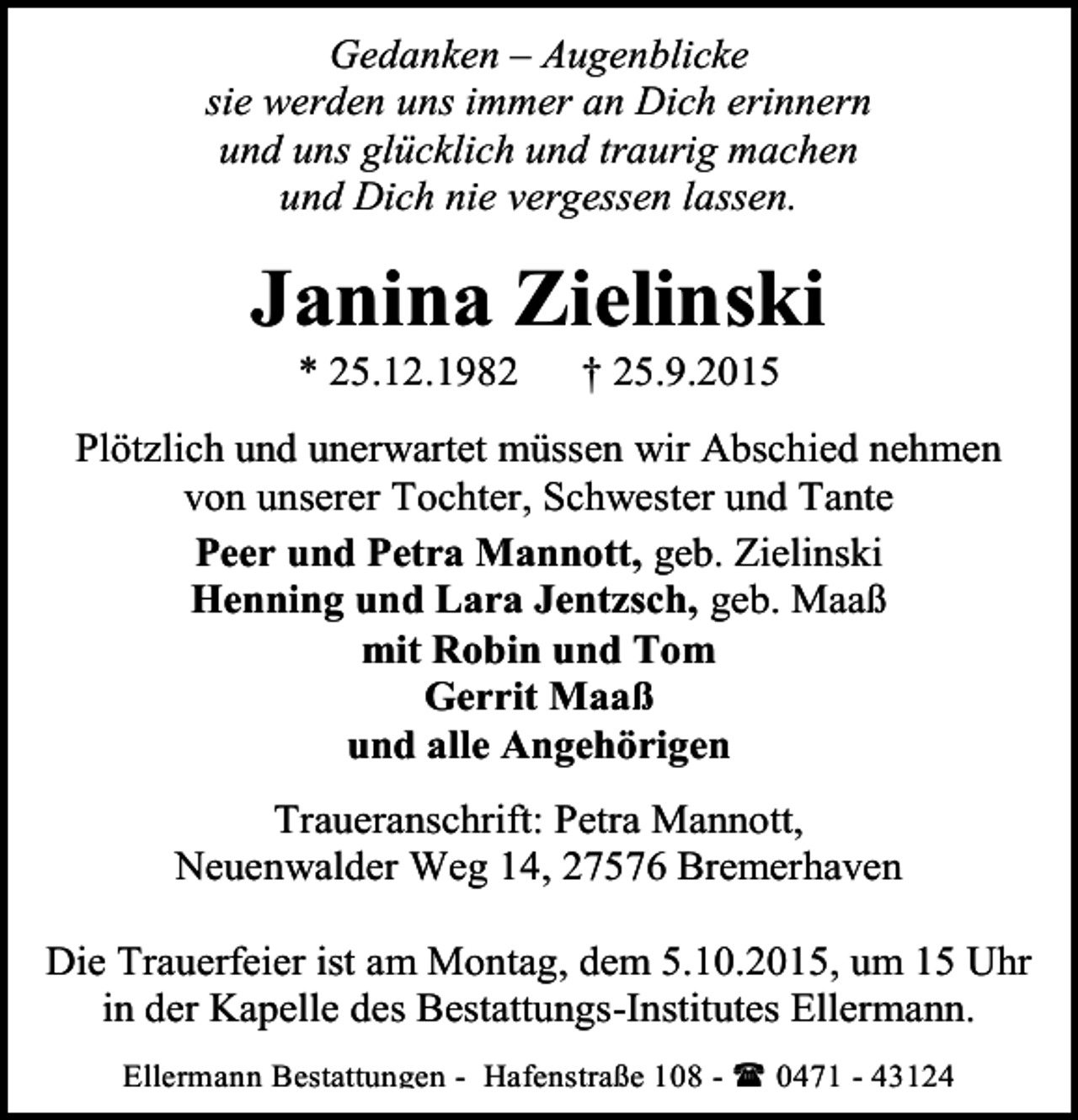 <p>Gedanken – Augenblicke<br />sie werden uns immer an Dich erinnern<br />und uns glücklich und traurig machen<br />und Dich nie vergessen lassen.</p><p>Janina Zielinski<br />* 25.12.1982</p><p>† 25.9.2015</p><p>Plötzlich und unerwartet müssen wir Abschied nehmen<br />von unserer Tochter, Schwester und Tante<br />Peer und Petra Mannott, geb. Zielinski<br />Henning und Lara Jentzsch, geb. Maaß<br />mit Robin und Tom<br />Gerrit Maaß<br />und alle Angehörigen<br />Traueranschrift: Petra Mannott,<br />Neuenwalder Weg 14, 27576 Bremerhaven<br />Die Trauerfeier ist am Montag, dem 5.10.2015, um 15 Uhr<br />in der Kapelle des Bestattungs-Institutes Ellermann.<br />Ellermann Bestattungen - Hafenstraße 108 -<br />0471 - 43124</p>