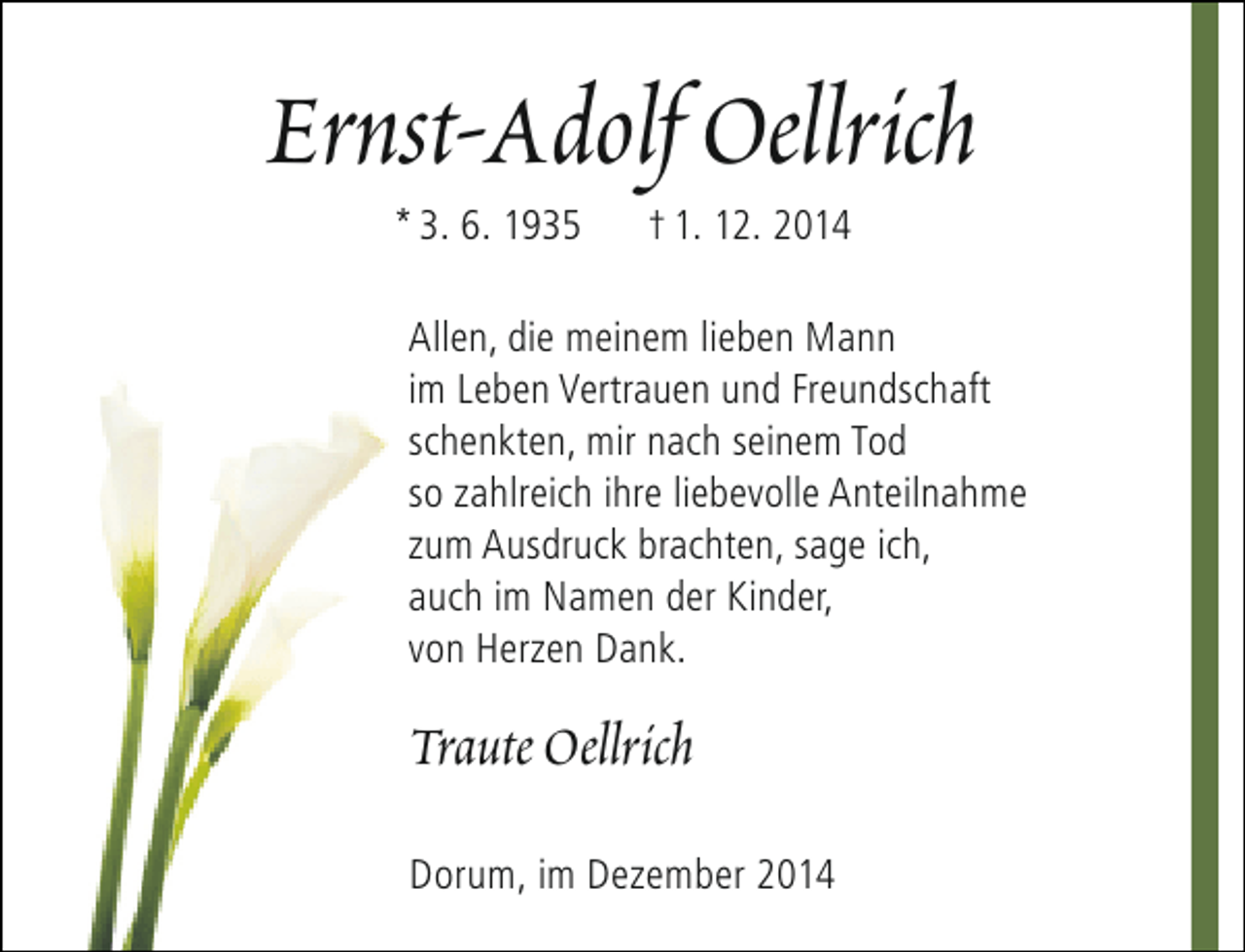 <p>Ernst-Adolf Oellrich<br />* 3. 6. 1935</p><p>† 1. 12. 2014</p><p>Allen, die meinem lieben Mann<br />im Leben Vertrauen und Freundschaft<br />schenkten, mir nach seinem Tod<br />so zahlreich ihre liebevolle Anteilnahme<br />zum Ausdruck brachten, sage ich,<br />auch im Namen der Kinder,<br />von Herzen Dank.</p><p>Traute Oellrich<br />Dorum, im Dezember 2014</p>