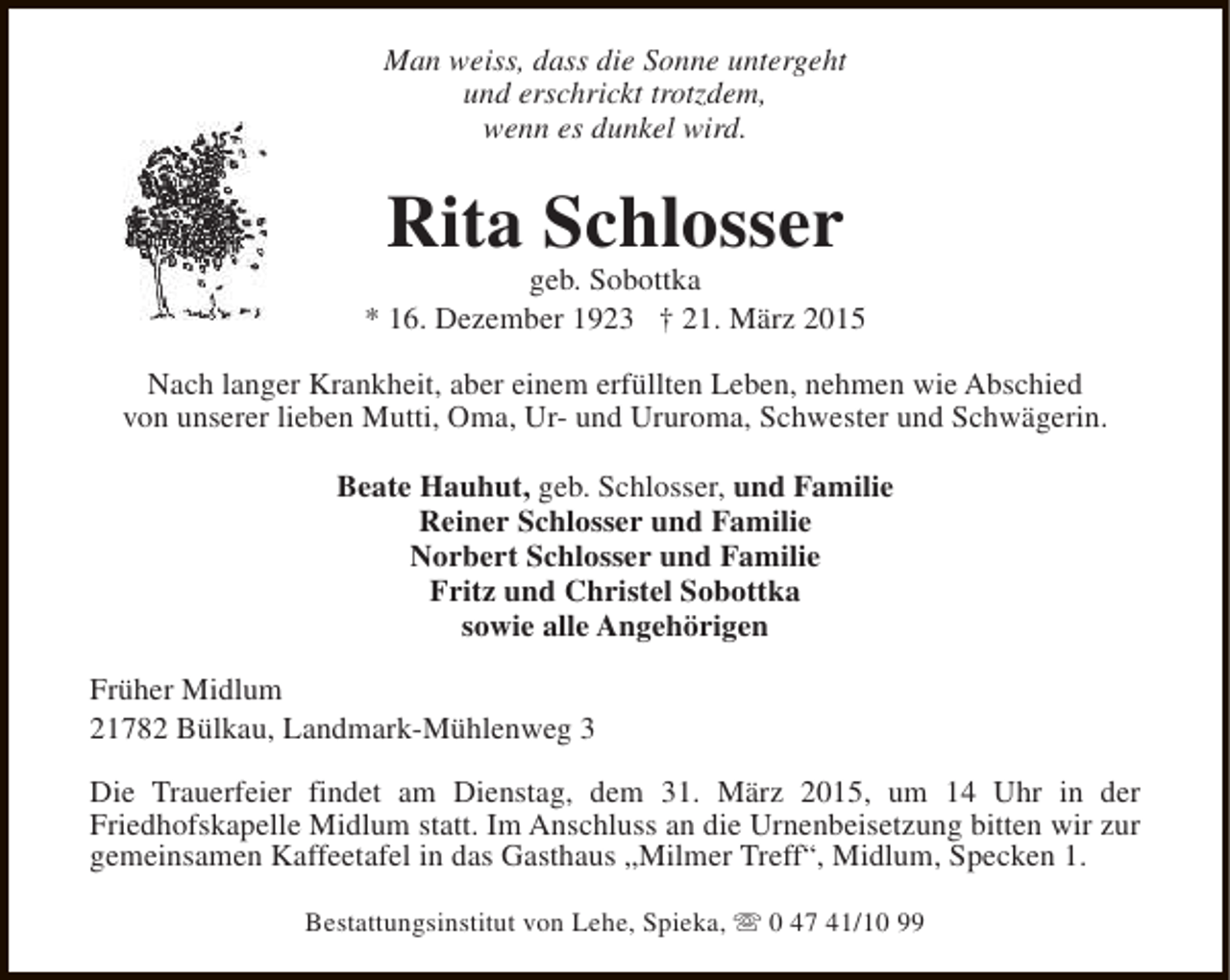 <p>Man weiss, dass die Sonne untergeht<br />und erschrickt trotzdem,<br />wenn es dunkel wird.</p><p>Rita Schlosser</p><p>geb. Sobottka<br />* 16. Dezember 1923 † 21. März 2015<br />Nach langer Krankheit, aber einem erfüllten Leben, nehmen wie Abschied<br />von unserer lieben Mutti, Oma, Ur- und Ururoma, Schwester und Schwägerin.<br />Beate Hauhut, geb. Schlosser, und Familie<br />Reiner Schlosser und Familie<br />Norbert Schlosser und Familie<br />Fritz und Christel Sobottka<br />sowie alle Angehörigen<br />Früher Midlum<br />21782 Bülkau, Landmark-Mühlenweg 3<br />Die Trauerfeier findet am Dienstag, dem 31. März 2015, um 14 Uhr in der<br />Friedhofskapelle Midlum statt. Im Anschluss an die Urnenbeisetzung bitten wir zur<br />gemeinsamen Kaffeetafel in das Gasthaus „Milmer Treff“, Midlum, Specken 1.<br />Bestattungsinstitut von Lehe, Spieka, s 0 47 41/10 99</p>