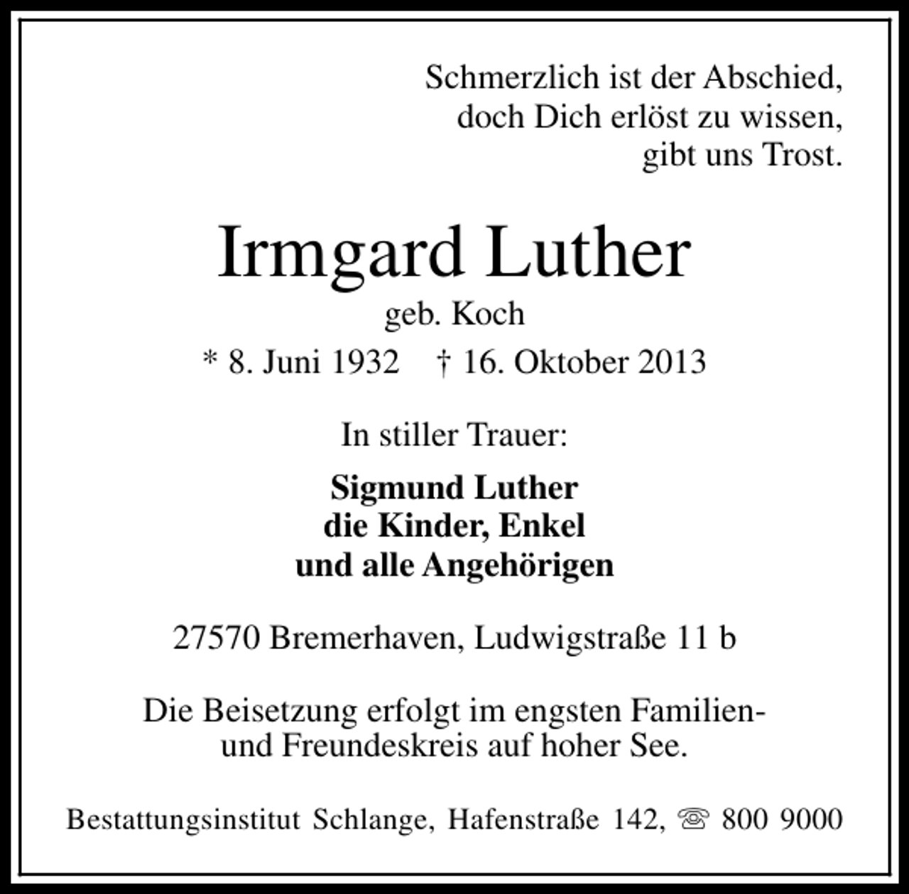 <p>Schmerzlich ist der Abschied,<br />doch Dich erlöst zu wissen,<br />gibt uns Trost.</p><p>Irmgard Luther</p><p>geb. Koch<br />* 8. Juni 1932 † 16. Oktober 2013<br />In stiller Trauer:<br />Sigmund Luther<br />die Kinder, Enkel<br />und alle Angehörigen<br />27570 Bremerhaven, Ludwigstraße 11 b<br />Die Beisetzung erfolgt im engsten Familienund Freundeskreis auf hoher See.<br />Bestattungsinstitut Schlange, Hafenstraße 142, s 800 9000</p>