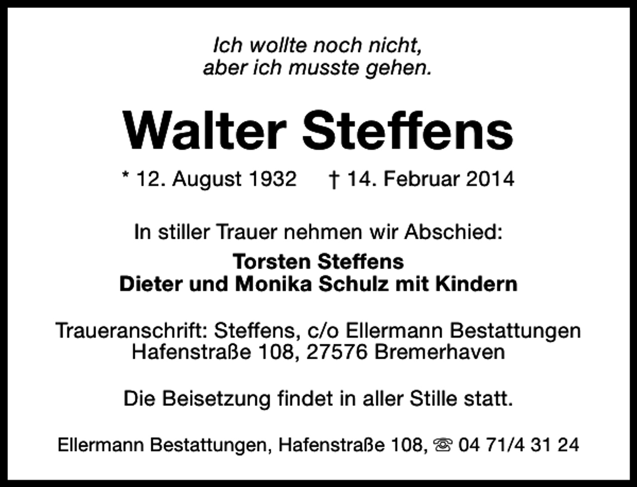 <p>Ich wollte noch nicht,<br />aber ich musste gehen.</p><p>Walter Steffens</p><p>* 12. August 1932</p><p>† 14. Februar 2014</p><p>In stiller Trauer nehmen wir Abschied:<br />Torsten Steffens<br />Dieter und Monika Schulz mit Kindern<br />Traueranschrift: Steffens, c/o Ellermann Bestattungen<br />Hafenstraße 108, 27576 Bremerhaven<br />Die Beisetzung findet in aller Stille statt.<br />Ellermann Bestattungen, Hafenstraße 108, s 04 71/4 31 24</p>