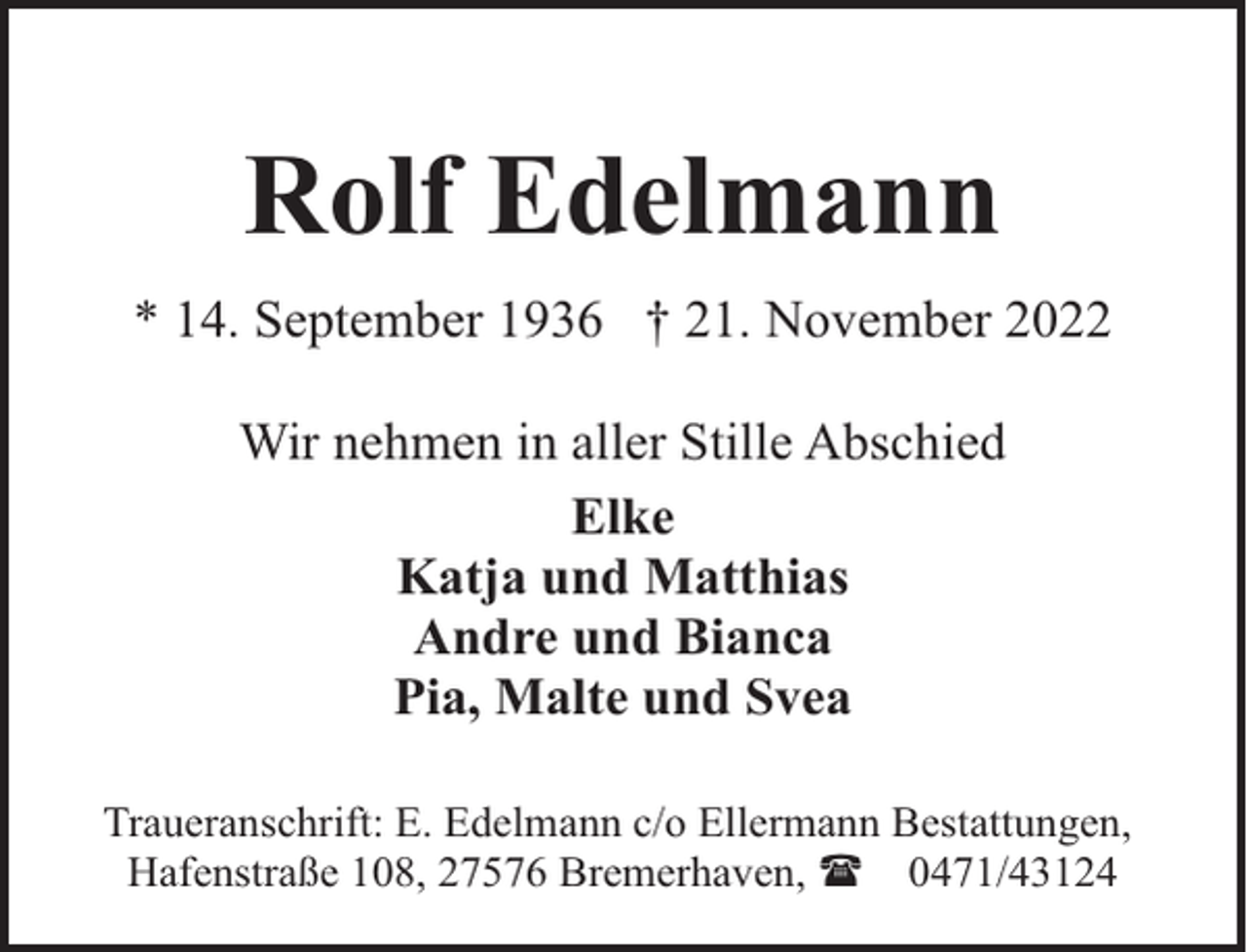<p>Rolf Edelmann<br />* 14. September 1936 † 21. November 2022<br />Wir nehmen in aller Stille Abschied<br />Elke<br />Katja und Matthias<br />Andre und Bianca<br />Pia, Malte und Svea<br />Traueranschrift: E. Edelmann c/o Ellermann Bestattungen,<br />Hafenstraße 108, 27576 Bremerhaven, ( 0471/43124</p>