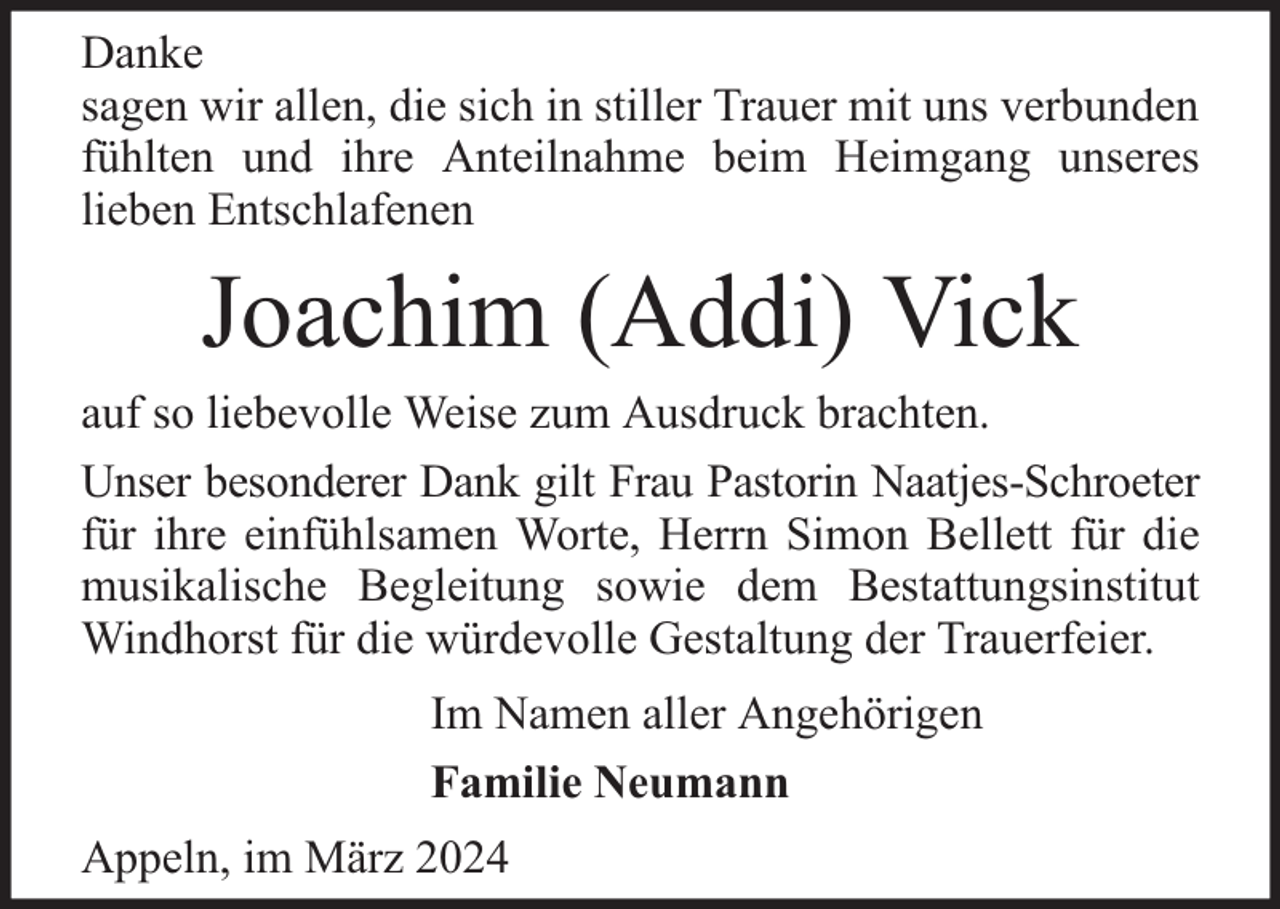 <p>Danke<br />sagen wir allen, die sich in stiller Trauer mit uns verbunden<br />fühlten und ihre Anteilnahme beim Heimgang unseres<br />lieben Entschlafenen</p><p>Joachim (Addi) Vick<br />auf so liebevolle Weise zum Ausdruck brachten.<br />Unser besonderer Dank gilt Frau Pastorin Naatjes-Schroeter<br />für ihre einfühlsamen Worte, Herrn Simon Bellett für die<br />musikalische Begleitung sowie dem Bestattungsinstitut<br />Windhorst für die würdevolle Gestaltung der Trauerfeier.<br />Im Namen aller Angehörigen<br />Familie Neumann<br />Appeln, im März 2024</p>