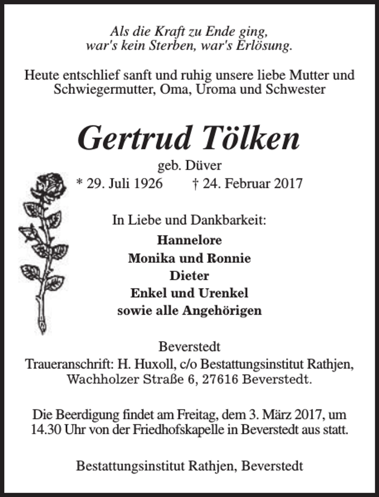 <p>Als die Kraft zu Ende ging,<br />war's kein Sterben, war's Erlösung.<br />Heute entschlief sanft und ruhig unsere liebe Mutter und<br />Schwiegermutter, Oma, Uroma und Schwester</p><p>Gertrud Tölken</p><p>geb. Düver<br />* 29. Juli 1926<br />† 24. Februar 2017<br />In Liebe und Dankbarkeit:<br />Hannelore<br />Monika und Ronnie<br />Dieter<br />Enkel und Urenkel<br />sowie alle Angehörigen</p><p>Beverstedt<br />Traueranschrift: H. Huxoll, c/o Bestattungsinstitut Rathjen,<br />Wachholzer Straße 6, 27616 Beverstedt.</p><p>Die Beerdigung findet am Freitag, dem 3. März 2017, um<br />14.30 Uhr von der Friedhofskapelle in Beverstedt aus statt.<br />Bestattungsinstitut Rathjen, Beverstedt</p>
