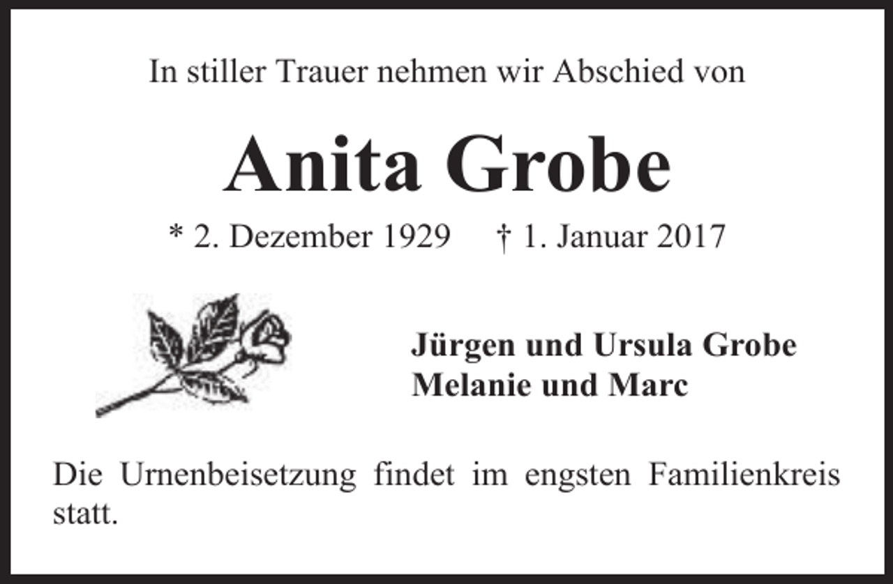 <p>In stiller Trauer nehmen wir Abschied von</p><p>Anita Grobe</p><p>* 2. Dezember 1929</p><p>† 1. Januar 2017</p><p>Jürgen und Ursula Grobe<br />Melanie und Marc<br />Die Urnenbeisetzung findet im engsten Familienkreis<br />statt.</p>