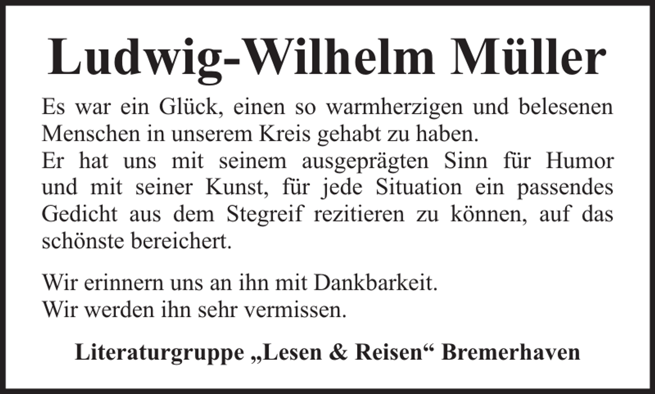 <p>Ludwig-Wilhelm Müller</p><p>Es war ein Glück, einen so warmherzigen und belesenen<br />Menschen in unserem Kreis gehabt zu haben.<br />Er hat uns mit seinem ausgeprägten Sinn für Humor<br />und mit seiner Kunst, für jede Situation ein passendes<br />Gedicht aus dem Stegreif rezitieren zu können, auf das<br />schönste bereichert.<br />Wir erinnern uns an ihn mit Dankbarkeit.<br />Wir werden ihn sehr vermissen.<br />Literaturgruppe „Lesen &amp; Reisen“ Bremerhaven</p>