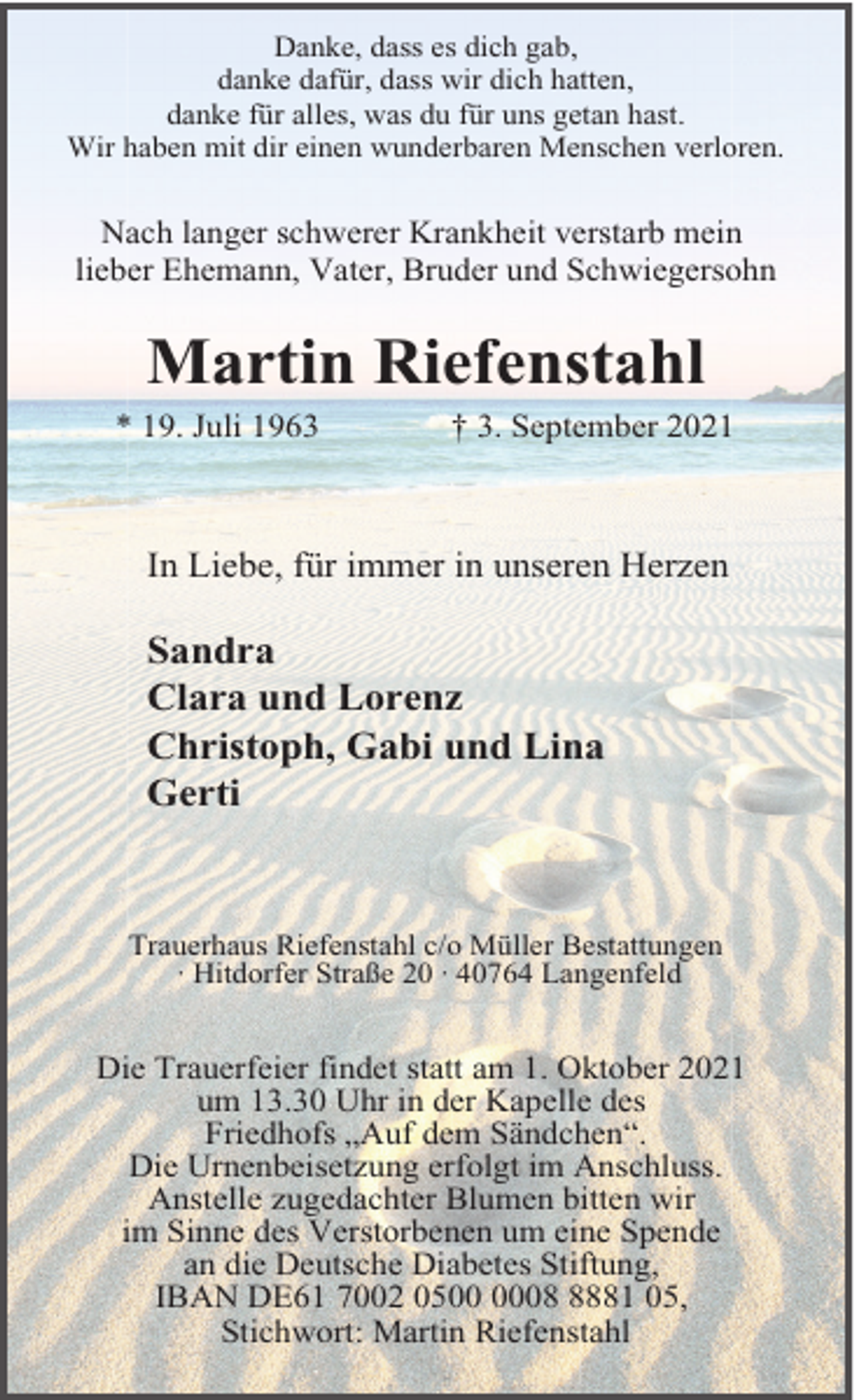 <p>Danke, dass es dich gab,<br />danke dafür, dass wir dich hatten,<br />danke für alles, was du für uns getan hast.<br />Wir haben mit dir einen wunderbaren Menschen verloren.</p><p>Nach langer schwerer Krankheit verstarb mein<br />lieber Ehemann, Vater, Bruder und Schwiegersohn</p><p>Martin Riefenstahl<br />* 19. Juli 1963</p><p>† 3. September 2021</p><p>In Liebe, für immer in unseren Herzen</p><p>Sandra<br />Clara und Lorenz<br />Christoph, Gabi und Lina<br />Gerti</p><p>Trauerhaus Riefenstahl c/o Müller Bestattungen<br />· Hitdorfer Straße 20 · 40764 Langenfeld</p><p>Die Trauerfeier findet statt am 1. Oktober 2021<br />um 13.30 Uhr in der Kapelle des<br />Friedhofs „Auf dem Sändchen“.<br />Die Urnenbeisetzung erfolgt im Anschluss.<br />Anstelle zugedachter Blumen bitten wir<br />im Sinne des Verstorbenen um eine Spende<br />an die Deutsche Diabetes Stiftung,<br />IBAN DE61 7002 050881 05,<br />Stichwort: Martin Riefenstahl</p>
