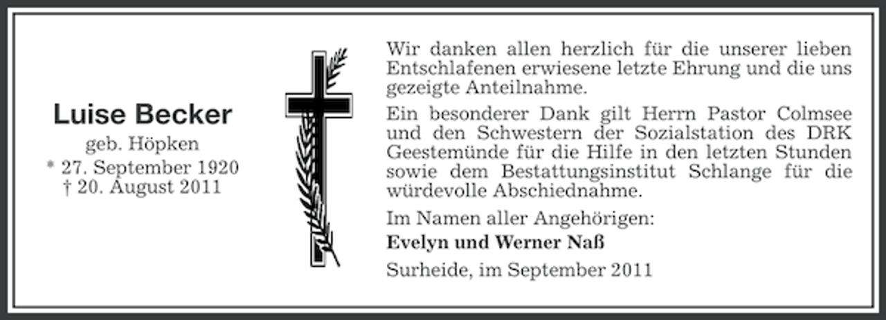 <p>Luise Becker<br />geb. Höpken<br />* 27. September 1920<br />† 20. August 2011</p><p>Wir danken allen herzlich für die unserer lieben<br />Entschlafenen erwiesene letzte Ehrung und die uns<br />gezeigte Anteilnahme.<br />Ein besonderer Dank gilt Herrn Pastor Colmsee<br />und den Schwestern der Sozialstation des DRK<br />Geestemünde für die Hilfe in den letzten Stunden<br />sowie dem Bestattungsinstitut Schlange für die<br />würdevolle Abschiednahme.<br />Im Namen aller Angehörigen:<br />Evelyn und Werner Naß<br />Surheide, im September 2011</p>