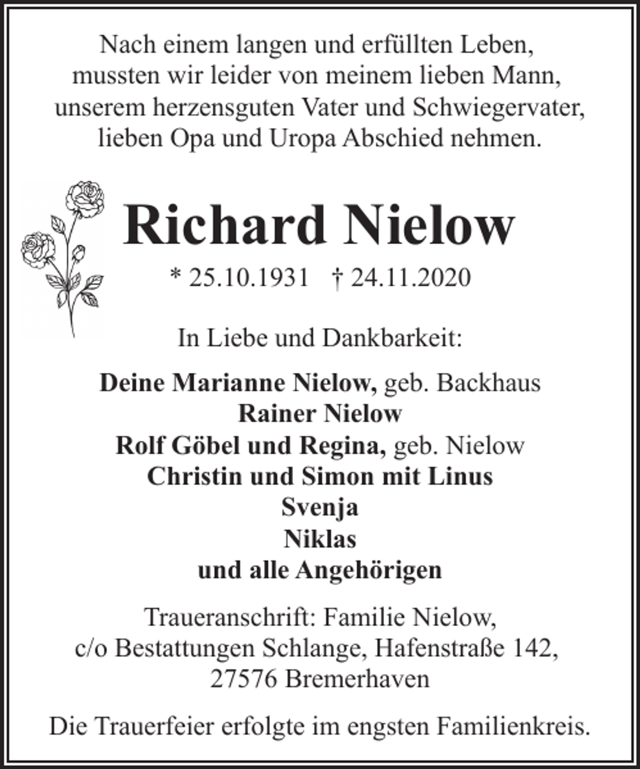 <p>Nach einem langen und erfüllten Leben,<br />mussten wir leider von meinem lieben Mann,<br />unserem herzensguten Vater und Schwiegervater,<br />lieben Opa und Uropa Abschied nehmen.</p><p>Richard Nielow<br />* 25.10.1931 † 24.11.2020<br />In Liebe und Dankbarkeit:<br />Deine Marianne Nielow, geb. Backhaus<br />Rainer Nielow<br />Rolf Göbel und Regina, geb. Nielow<br />Christin und Simon mit Linus<br />Svenja<br />Niklas<br />und alle Angehörigen<br />Traueranschrift: Familie Nielow,<br />c/o Bestattungen Schlange, Hafenstraße 142,<br />27576 Bremerhaven<br />Die Trauerfeier erfolgte im engsten Familienkreis.</p>