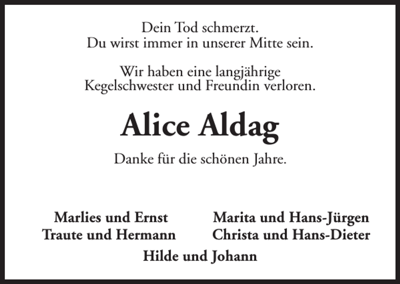 <p>Dein Tod schmerzt.<br />Du wirst immer in unserer Mitte sein.<br />Wir haben eine langjährige<br />Kegelschwester und Freundin verloren.</p><p>Alice Aldag<br />Danke für die schönen Jahre.</p><p>Marlies und Ernst<br />Marita und Hans-Jürgen<br />Traute und Hermann<br />Christa und Hans-Dieter<br />Hilde und Johann</p>