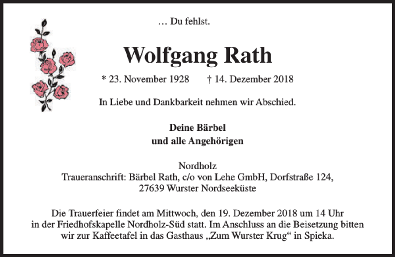 <p>… Du fehlst.</p><p>Wolfgang Rath<br />* 23. November 1928</p><p>† 14. Dezember 2018</p><p>In Liebe und Dankbarkeit nehmen wir Abschied.<br />Deine Bärbel<br />und alle Angehörigen<br />Nordholz<br />Traueranschrift: Bärbel Rath, c/o von Lehe GmbH, Dorfstraße 124,<br />27639 Wurster Nordseeküste<br />Die Trauerfeier findet am Mittwoch, den 19. Dezember 2018 um 14 Uhr<br />in der Friedhofskapelle Nordholz-Süd statt. Im Anschluss an die Beisetzung bitten<br />wir zur Kaffeetafel in das Gasthaus „Zum Wurster Krug“ in Spieka.</p>