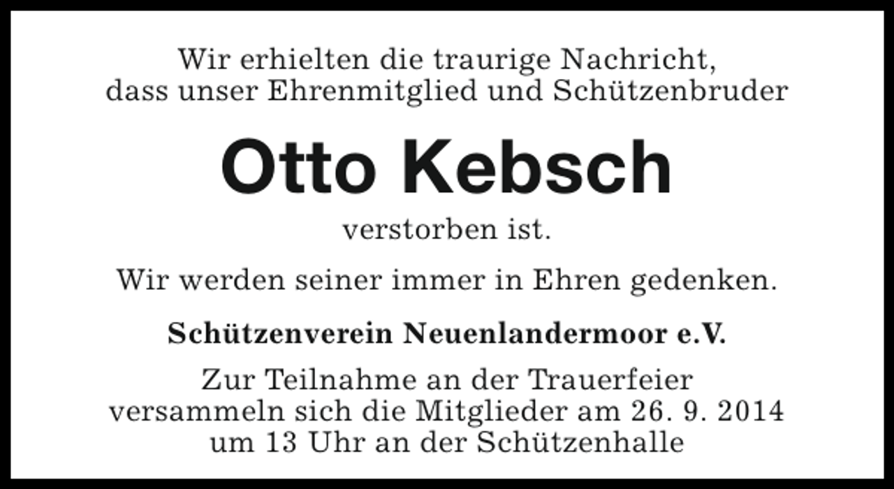 <p>Wir erhielten die traurige Nachricht,<br />dass unser Ehrenmitglied und Schützenbruder</p><p>Otto Kebsch<br />verstorben ist.</p><p>Wir werden seiner immer in Ehren gedenken.<br />Schützenverein Neuenlandermoor e.V.<br />Zur Teilnahme an der Trauerfeier<br />versammeln sich die Mitglieder am 26. 9. 2014<br />um 13 Uhr an der Schützenhalle</p>