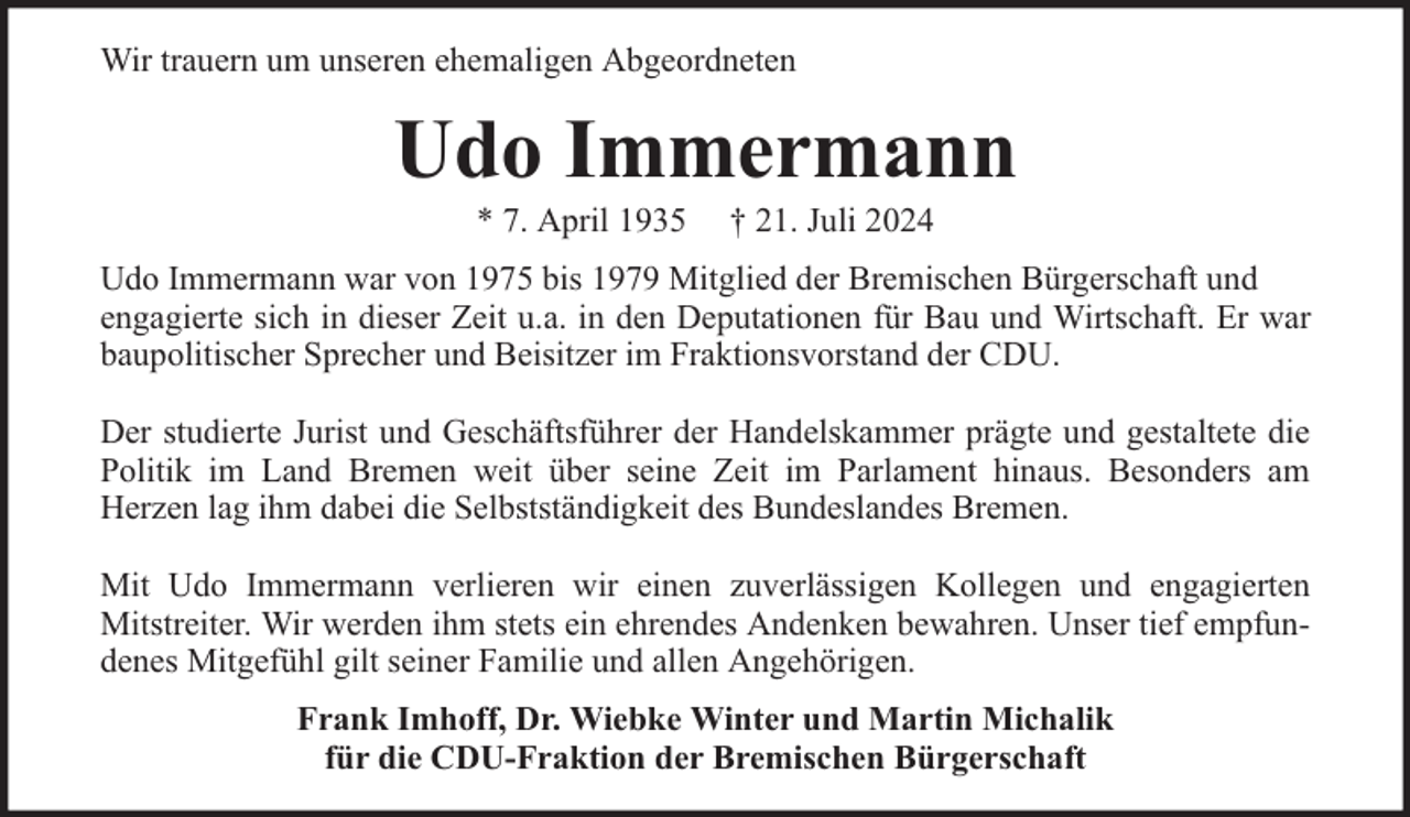 <p>Wir trauern um unseren ehemaligen Abgeordneten</p><p>Udo Immermann<br />* 7. April 1935</p><p>† 21. Juli 2024</p><p>Udo Immermann war von 1975 bis 1979 Mitglied der Bremischen Bürgerschaft und<br />engagierte sich in dieser Zeit u.a. in den Deputationen für Bau und Wirtschaft. Er war<br />baupolitischer Sprecher und Beisitzer im Fraktionsvorstand der CDU.<br />Der studierte Jurist und Geschäftsführer der Handelskammer prägte und gestaltete die<br />Politik im Land Bremen weit über seine Zeit im Parlament hinaus. Besonders am<br />Herzen lag ihm dabei die Selbstständigkeit des Bundeslandes Bremen.<br />Mit Udo Immermann verlieren wir einen zuverlässigen Kollegen und engagierten<br />Mitstreiter. Wir werden ihm stets ein ehrendes Andenken bewahren. Unser tief empfundenes Mitgefühl gilt seiner Familie und allen Angehörigen.<br />Frank Imhoff, Dr. Wiebke Winter und Martin Michalik<br />für die CDU-Fraktion der Bremischen Bürgerschaft</p>