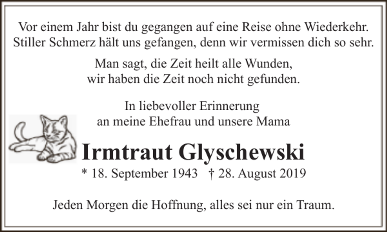 <p>Vor einem Jahr bist du gegangen auf eine Reise ohne Wiederkehr.<br />Stiller Schmerz hält uns gefangen, denn wir vermissen dich so sehr.<br />Man sagt, die Zeit heilt alle Wunden,<br />wir haben die Zeit noch nicht gefunden.<br />In liebevoller Erinnerung<br />an meine Ehefrau und unsere Mama</p><p>Irmtraut Glyschewski</p><p>* 18. September 1943 † 28. August 2019<br />Jeden Morgen die Hoffnung, alles sei nur ein Traum.</p>