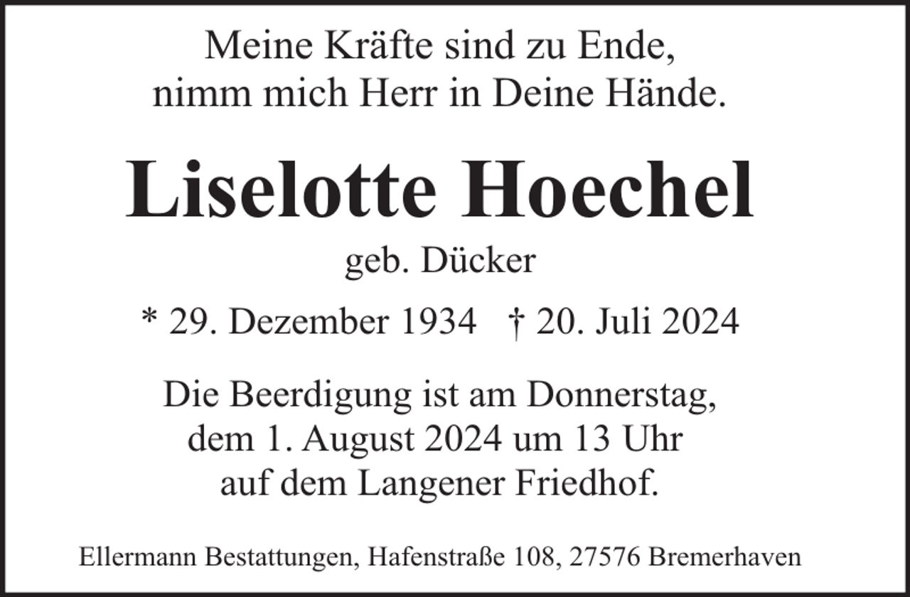 <p>Meine Kräfte sind zu Ende,<br />nimm mich Herr in Deine Hände.</p><p>Liselotte Hoechel<br />geb. Dücker</p><p>* 29. Dezember 1934 † 20. Juli 2024<br />Die Beerdigung ist am Donnerstag,<br />dem 1. August 2024 um 13 Uhr<br />auf dem Langener Friedhof.<br />Ellermann Bestattungen, Hafenstraße 108, 27576 Bremerhaven</p>