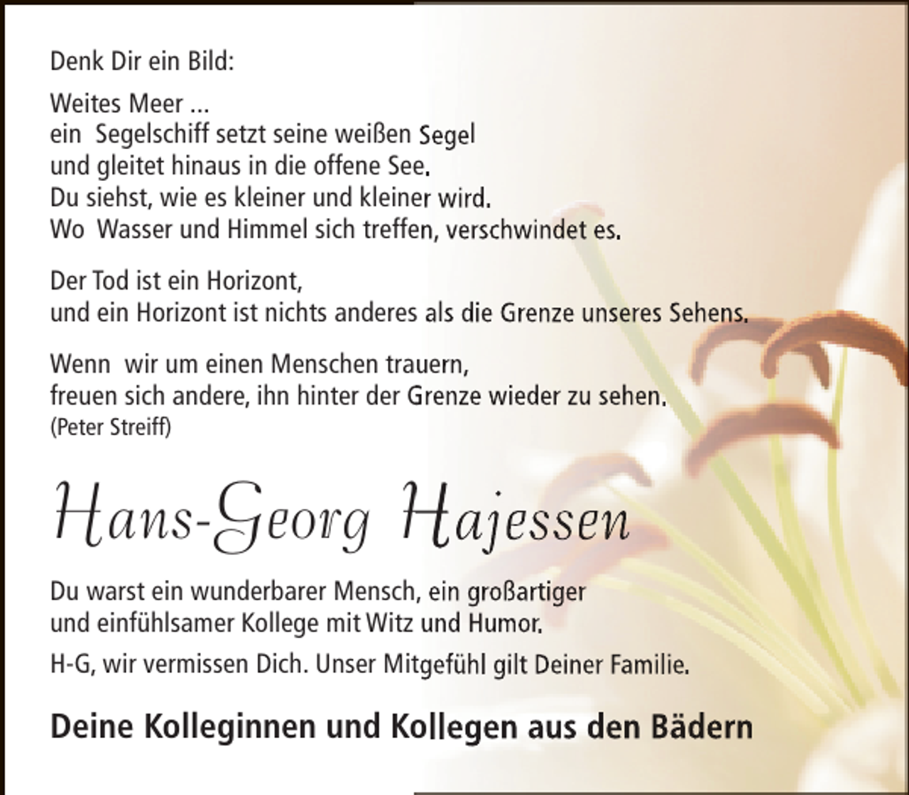 <p>Denk Dir ein Bild:<br />Weites Meer ...<br />ein Segelschiff setzt seine weißen Segel<br />und gleitet hinaus in die offene See.<br />Du siehst, wie es kleiner und kleiner wird.<br />Wo Wasser und Himmel sich treffen, verschwindet es.<br />Der Tod ist ein Horizont,<br />und ein Horizont ist nichts anderes als die Grenze unseres Sehens.<br />Wenn wir um einen Menschen trauern,<br />freuen sich andere, ihn hinter der Grenze wieder zu sehen.<br />(Peter Streiff)</p><p>Hans-Georg Hajessen<br />Du warst ein wunderbarer Mensch, ein großartiger<br />und einfühlsamer Kollege mit Witz und Humor.<br />H-G, wir vermissen Dich. Unser Mitgefühl gilt Deiner Familie.</p><p>Deine Kolleginnen und Kollegen aus den Bädern</p>