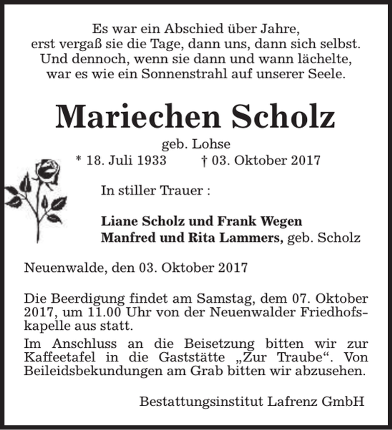 <p>Es war ein Abschied über Jahre,<br />erst vergaß sie die Tage, dann uns, dann sich selbst.<br />Und dennoch, wenn sie dann und wann lächelte,<br />war es wie ein Sonnenstrahl auf unserer Seele.</p><p>Mariechen Scholz<br />geb. Lohse<br />* 18. Juli 1933<br />† 03. Oktober 2017<br />In stiller Trauer :<br />Liane Scholz und Frank Wegen<br />Manfred und Rita Lammers, geb. Scholz<br />Neuenwalde, den 03. Oktober 2017<br />Die Beerdigung findet am Samstag, dem 07. Oktober<br />2017, um 11.00 Uhr von der Neuenwalder Friedhofskapelle aus statt.<br />Im Anschluss an die Beisetzung bitten wir zur<br />Kaffeetafel in die Gaststätte „Zur Traube“. Von<br />Beileidsbekundungen am Grab bitten wir abzusehen.<br />Bestattungsinstitut Lafrenz GmbH</p>