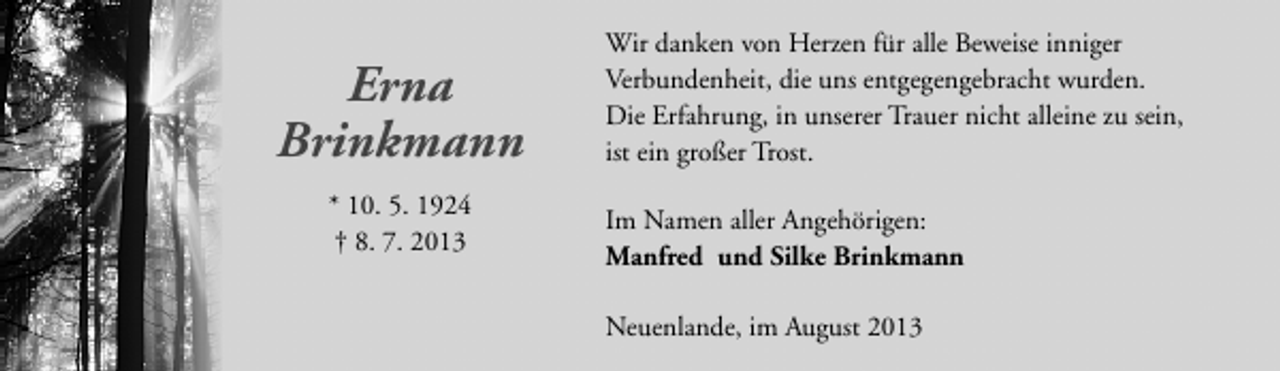 <p>Erna<br />Brinkmann<br />* 10. 5. 1924<br />† 8. 7. 2013</p><p>Wir danken von Herzen für alle Beweise inniger<br />Verbundenheit, die uns entgegengebracht wurden.<br />Die Erfahrung, in unserer Trauer nicht alleine zu sein,<br />ist ein großer Trost.<br />Im Namen aller Angehörigen:<br />Manfred und Silke Brinkmann<br />Neuenlande, im August 2013</p>