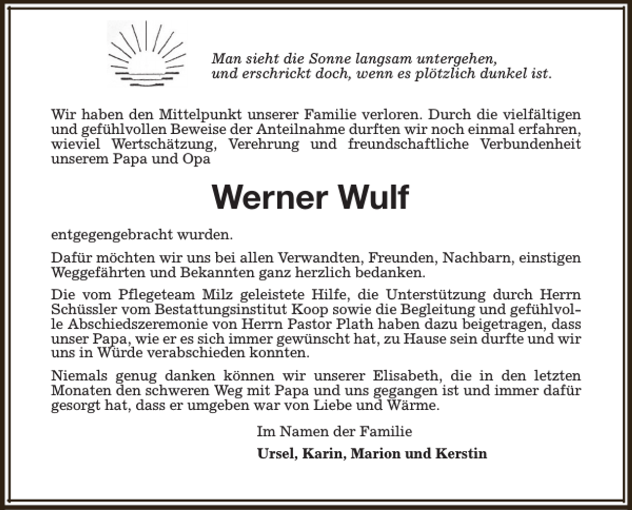 <p>Man sieht die Sonne langsam untergehen,<br />und erschrickt doch, wenn es plötzlich dunkel ist.<br />Wir haben den Mittelpunkt unserer Familie verloren. Durch die vielfältigen<br />und gefühlvollen Beweise der Anteilnahme durften wir noch einmal erfahren,<br />wieviel Wertschätzung, Verehrung und freundschaftliche Verbundenheit<br />unserem Papa und Opa</p><p>Werner Wulf<br />entgegengebracht wurden.<br />Dafür möchten wir uns bei allen Verwandten, Freunden, Nachbarn, einstigen<br />Weggefährten und Bekannten ganz herzlich bedanken.<br />Die vom Pflegeteam Milz geleistete Hilfe, die Unterstützung durch Herrn<br />Schüssler vom Bestattungsinstitut Koop sowie die Begleitung und gefühlvolle Abschiedszeremonie von Herrn Pastor Plath haben dazu beigetragen, dass<br />unser Papa, wie er es sich immer gewünscht hat, zu Hause sein durfte und wir<br />uns in Würde verabschieden konnten.<br />Niemals genug danken können wir unserer Elisabeth, die in den letzten<br />Monaten den schweren Weg mit Papa und uns gegangen ist und immer dafür<br />gesorgt hat, dass er umgeben war von Liebe und Wärme.<br />Im Namen der Familie<br />Ursel, Karin, Marion und Kerstin</p>