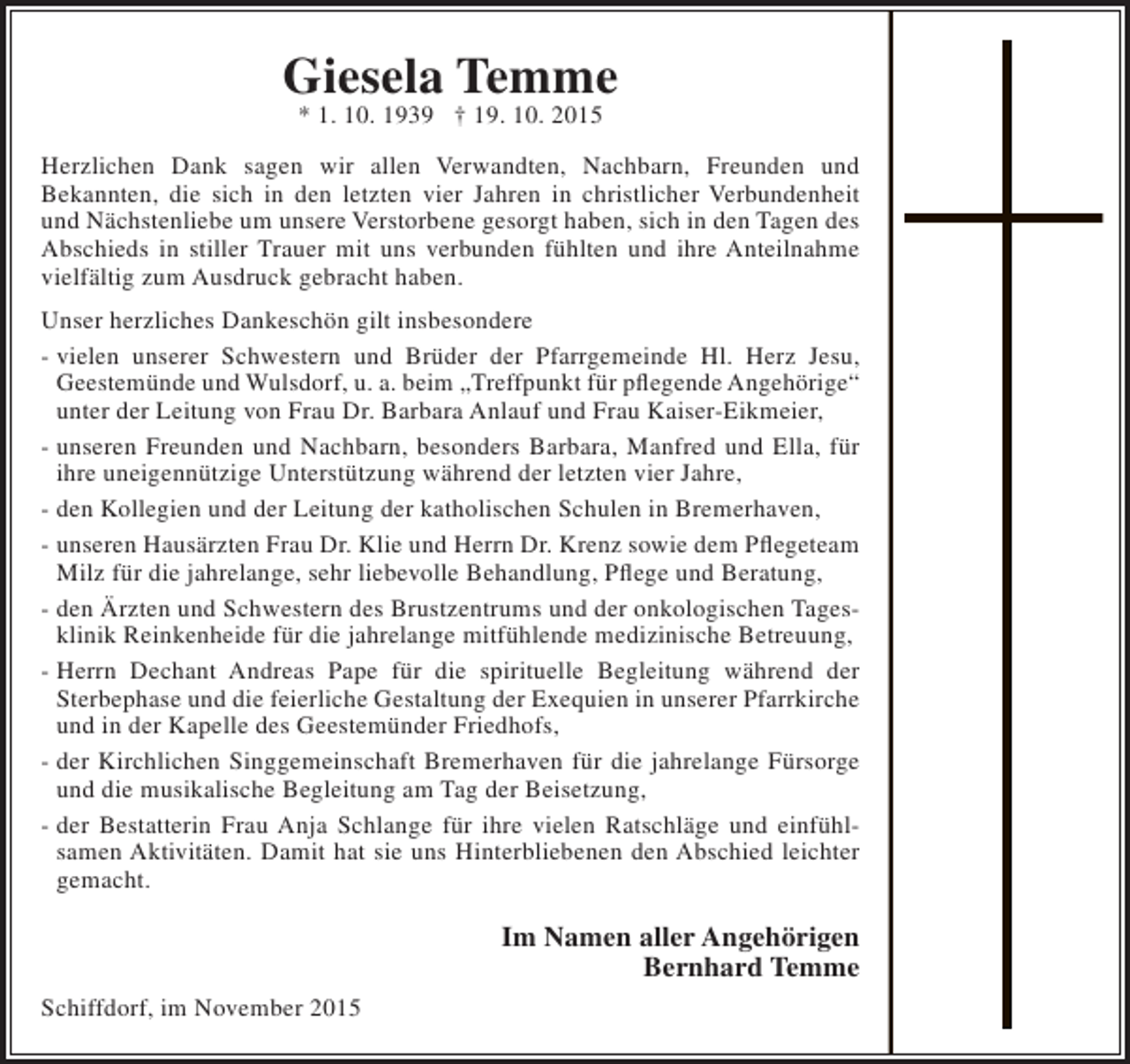 <p>Giesela Temme<br />* 1. 10. 1939 † 19. 10. 2015</p><p>Herzlichen Dank sagen wir allen Verwandten, Nachbarn, Freunden und<br />Bekannten, die sich in den letzten vier Jahren in christlicher Verbundenheit<br />und Nächstenliebe um unsere Verstorbene gesorgt haben, sich in den Tagen des<br />Abschieds in stiller Trauer mit uns verbunden fühlten und ihre Anteilnahme<br />vielfältig zum Ausdruck gebracht haben.<br />Unser herzliches Dankeschön gilt insbesondere<br />- vielen unserer Schwestern und Brüder der Pfarrgemeinde Hl. Herz Jesu,<br />Geestemünde und Wulsdorf, u. a. beim „Treffpunkt für pflegende Angehörige“<br />unter der Leitung von Frau Dr. Barbara Anlauf und Frau Kaiser-Eikmeier,<br />- unseren Freunden und Nachbarn, besonders Barbara, Manfred und Ella, für<br />ihre uneigennützige Unterstützung während der letzten vier Jahre,<br />- den Kollegien und der Leitung der katholischen Schulen in Bremerhaven,<br />- unseren Hausärzten Frau Dr. Klie und Herrn Dr. Krenz sowie dem Pflegeteam<br />Milz für die jahrelange, sehr liebevolle Behandlung, Pflege und Beratung,<br />- den Ärzten und Schwestern des Brustzentrums und der onkologischen Tagesklinik Reinkenheide für die jahrelange mitfühlende medizinische Betreuung,<br />- Herrn Dechant Andreas Pape für die spirituelle Begleitung während der<br />Sterbephase und die feierliche Gestaltung der Exequien in unserer Pfarrkirche<br />und in der Kapelle des Geestemünder Friedhofs,<br />- der Kirchlichen Singgemeinschaft Bremerhaven für die jahrelange Fürsorge<br />und die musikalische Begleitung am Tag der Beisetzung,<br />- der Bestatterin Frau Anja Schlange für ihre vielen Ratschläge und einfühlsamen Aktivitäten. Damit hat sie uns Hinterbliebenen den Abschied leichter<br />gemacht.</p><p>Im Namen aller Angehörigen<br />Bernhard Temme<br />Schiffdorf, im November 2015</p>