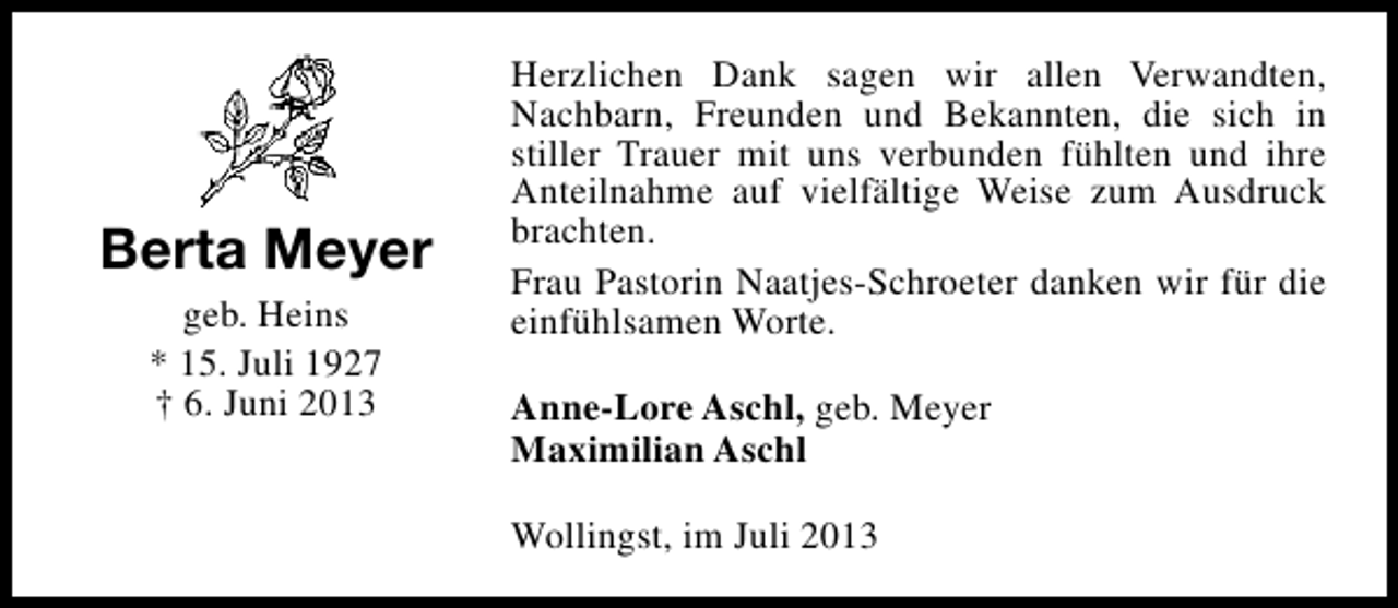 <p>Berta Meyer<br />geb. Heins<br />* 15. Juli 1927<br />† 6. Juni 2013</p><p>Herzlichen Dank sagen wir allen Verwandten,<br />Nachbarn, Freunden und Bekannten, die sich in<br />stiller Trauer mit uns verbunden fühlten und ihre<br />Anteilnahme auf vielfältige Weise zum Ausdruck<br />brachten.<br />Frau Pastorin Naatjes-Schroeter danken wir für die<br />einfühlsamen Worte.<br />Anne-Lore Aschl, geb. Meyer<br />Maximilian Aschl<br />Wollingst, im Juli 2013</p>