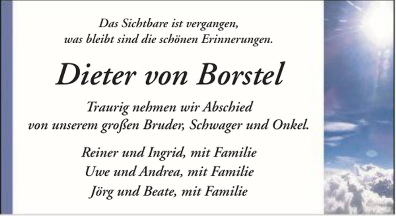 <p>Das Sichtbare ist vergangen,<br />was bleibt sind die schönen Erinnerungen.</p><p>Dieter von Borstel<br />Traurig nehmen wir Abschied<br />von unserem großen Bruder, Schwager und Onkel.<br />Reiner und Ingrid, mit Familie<br />Uwe und Andrea, mit Familie<br />Jörg und Beate, mit Familie</p>