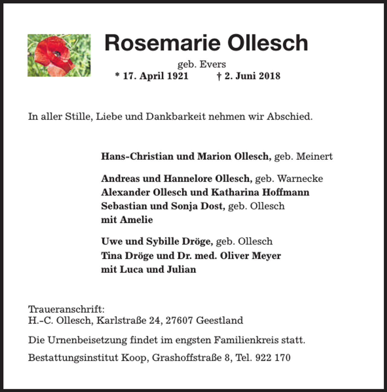 <p>Rosemarie Ollesch<br />geb. Evers<br />* 17. April 1921<br />† 2. Juni 2018</p><p>In aller Stille, Liebe und Dankbarkeit nehmen wir Abschied.</p><p>Hans-Christian und Marion Ollesch, geb. Meinert<br />Andreas und Hannelore Ollesch, geb. Warnecke<br />Alexander Ollesch und Katharina Hoffmann<br />Sebastian und Sonja Dost, geb. Ollesch<br />mit Amelie<br />Uwe und Sybille Dröge, geb. Ollesch<br />Tina Dröge und Dr. med. Oliver Meyer<br />mit Luca und Julian</p><p>Traueranschrift:<br />H.-C. Ollesch, Karlstraße 24, 27607 Geestland<br />Die Urnenbeisetzung findet im engsten Familienkreis statt.<br />Bestattungsinstitut Koop, Grashoffstraße 8, Tel. 922 170</p>